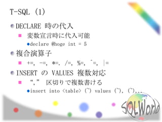 T-SQL (1)
 DECLARE 時の代入
    変数宣言時に代入可能
     declare @hoge int = 5
 複合演算子
    +=, -=, *=. /=, %=, ^=, |=
 INSERT の VALUES 複数対応
    “,” 区切りで複数書ける
     insert into <table> (~) values (~), (~),..
 