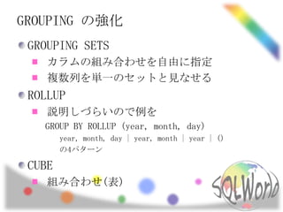 GROUPING の強化
 GROUPING SETS
    カラムの組み合わせを自由に指定
    複数列を単一のセットと見なせる
 ROLLUP
    説明しづらいので例を
   GROUP BY ROLLUP (year, month, day)
        year, month, day | year, month | year | ()
        の4パターン

 CUBE
    組み合わせ(表)
 