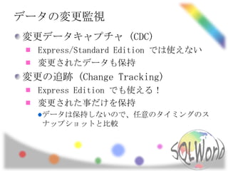 データの変更監視
変更データキャプチャ (CDC)
  Express/Standard Edition では使えない
  変更されたデータも保持
変更の追跡 (Change Tracking)
  Express Edition でも使える！
  変更された事だけを保持
   データは保持しないので、任意のタイミングのス
   ナップショットと比較
 