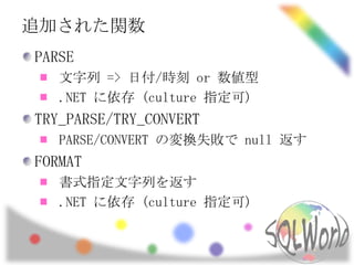 追加された関数
PARSE
   文字列 => 日付/時刻 or 数値型
   .NET に依存 (culture 指定可)
TRY_PARSE/TRY_CONVERT
   PARSE/CONVERT の変換失敗で null 返す
FORMAT
   書式指定文字列を返す
   .NET に依存 (culture 指定可)
 