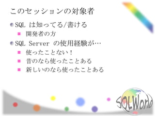 このセッションの対象者
SQL は知ってる/書ける
  開発者の方
SQL Server の使用経験が…
  使ったことない！
  昔のなら使ったことある
  新しいのなら使ったことある
 