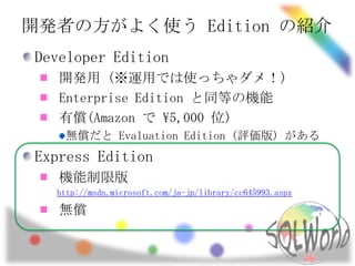 開発者の方がよく使う Edition の紹介
Developer Edition
   開発用 (※運用では使っちゃダメ！)
   Enterprise Edition と同等の機能
   有償(Amazon で 5,000 位)
   無償だと Evaluation Edition (評価版) がある
Express Edition
   機能制限版
  http://msdn.microsoft.com/ja-jp/library/cc645993.aspx

   無償
 