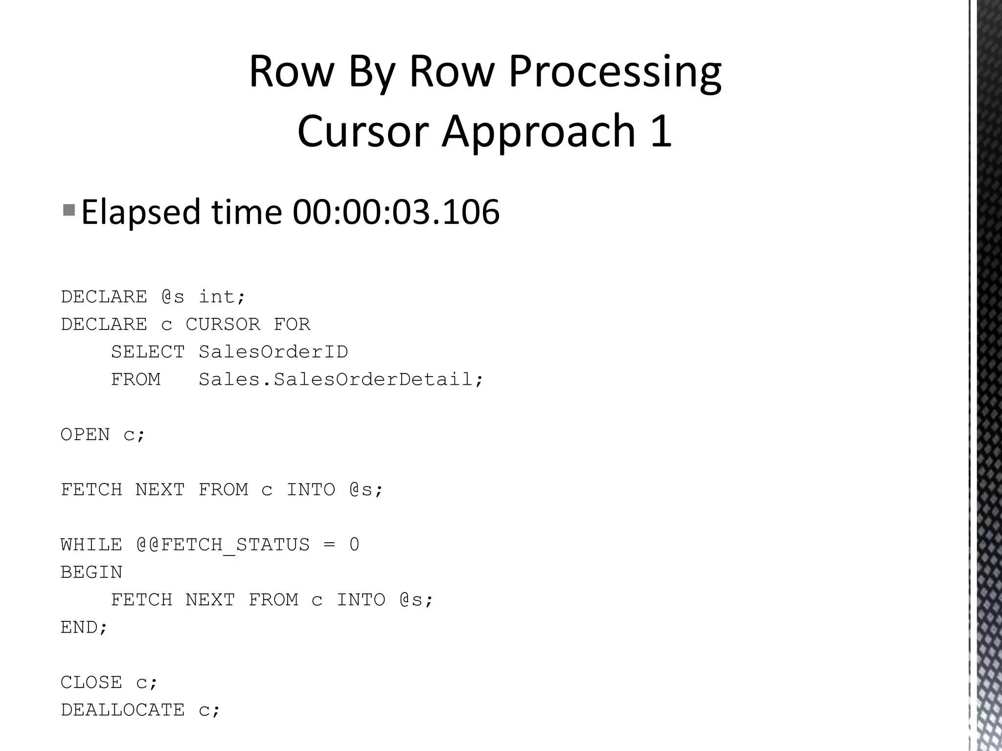  Elapsed time 00:22:27.892 DECLARE @MaxRownum @OrderId @i int, int, int; SET @i = 1; CREATE TABLE #OrderIds ( rownum OrderId int IDENTITY (1, 1), int ); INSERT SELECT FROM INTO #OrderIds SalesOrderID Sales.SalesOrderDetail; SELECT FROM @MaxRownum = MAX(rownum) #OrderIds; WHILE @i < BEGIN SELECT FROM WHERE @MaxRownum @OrderId = OrderId #OrderIds rownum = @i; SET @i = @i + 1; END; RBAR Without A Cursor 