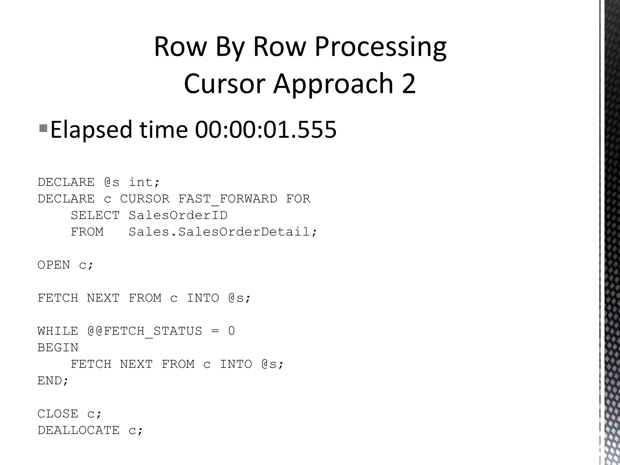Elapsed time 00:00:03.106 DECLARE @s int; DECLARE c CURSOR FOR SELECT FROM SalesOrderID Sales.SalesOrderDetail; OPEN c; FETCH NEXT FROM c INTO @s; WHILE @@FETCH_STATUS = 0 BEGIN FETCH NEXT FROM c INTO @s; END; CLOSE c; DEALLOCATE c; RBAR With A Cursor 