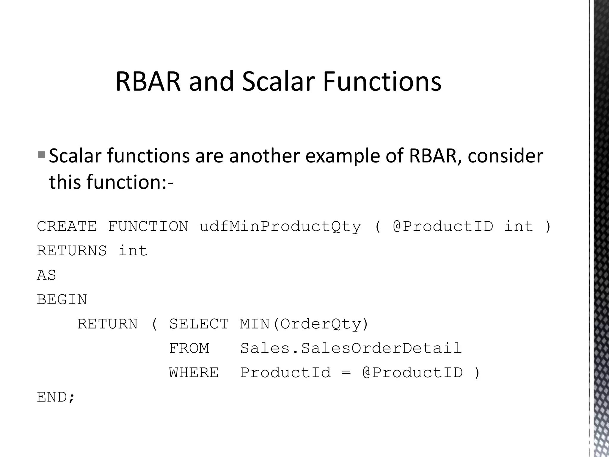Scalar functions this function:- are another example of RBAR, consider CREATE FUNCTION RETURNS int AS BEGIN udfMinProductQty ( @ProductID int ) RETURN ( SELECT FROM WHERE MIN(OrderQty) Sales.SalesOrderDetail ProductId = @ProductID ) END; RBAR and Scalar Functions 