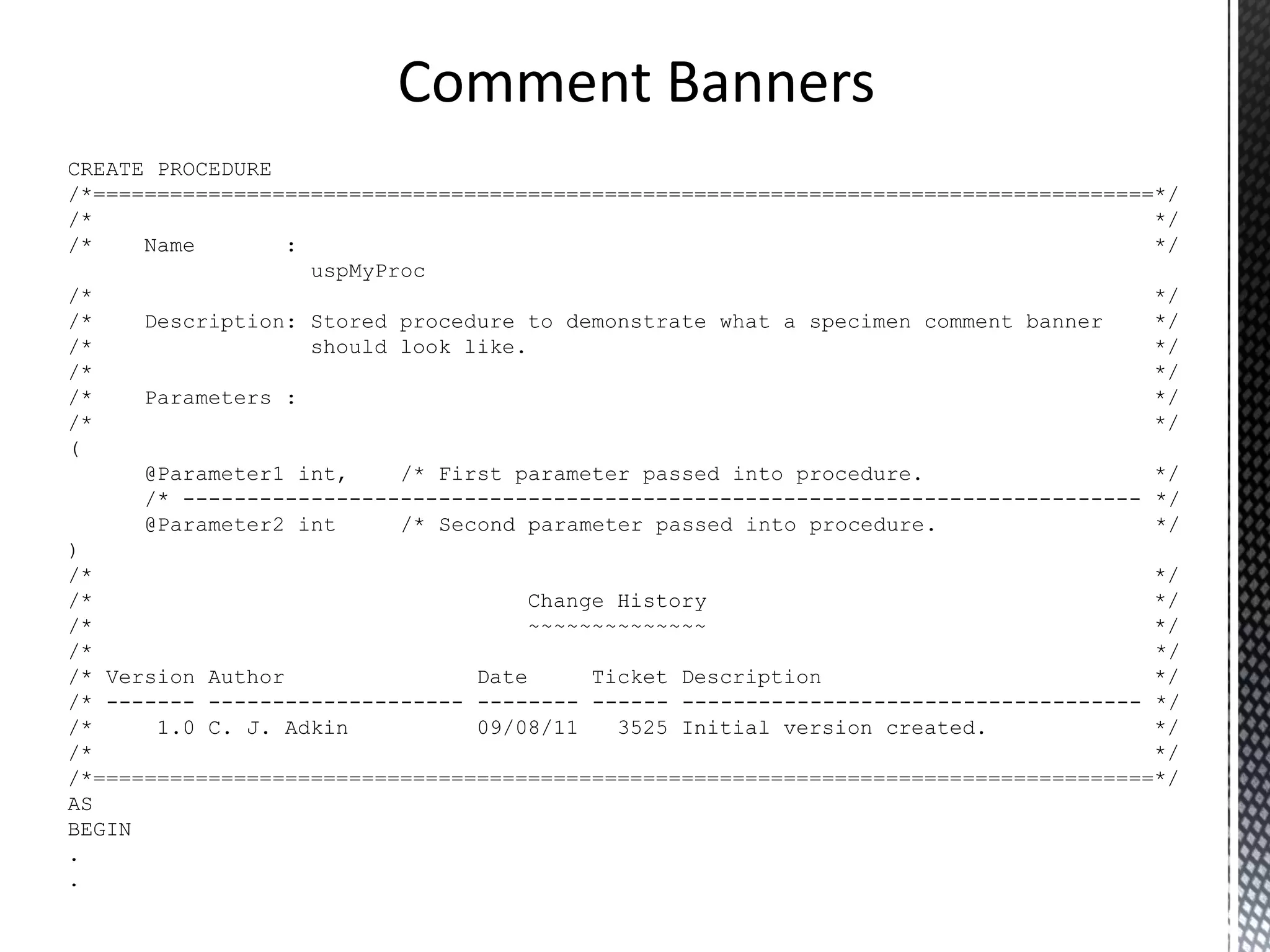 All code should be self documenting. T-SQL code artefacts, triggers, stored procedures and functions should have a standard comment banner. Comment code at all points of interest, describe why and not what. Avoid in line comments. Comments 