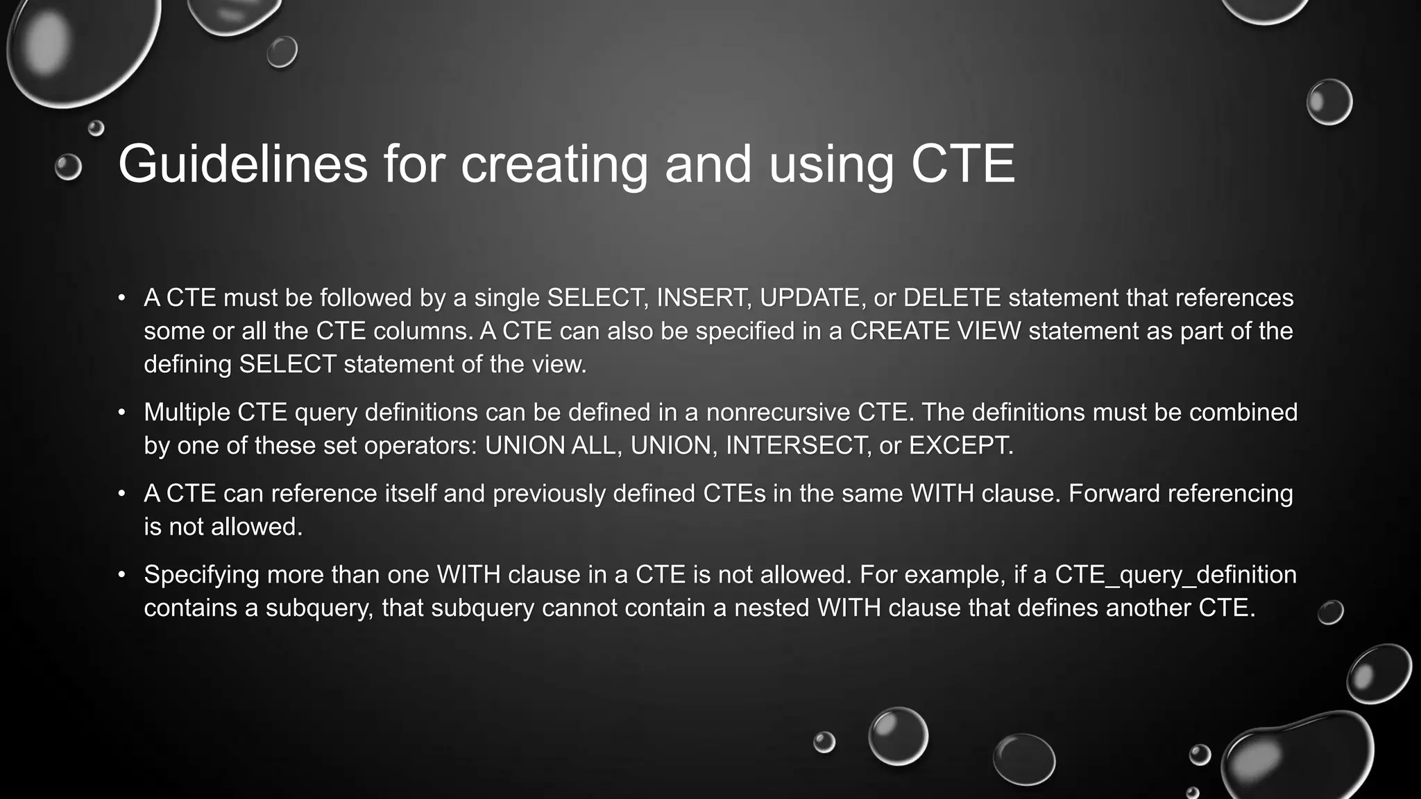 Guidelines for creating and using CTE
• A CTE must be followed by a single SELECT, INSERT, UPDATE, or DELETE statement that references
some or all the CTE columns. A CTE can also be specified in a CREATE VIEW statement as part of the
defining SELECT statement of the view.
• Multiple CTE query definitions can be defined in a nonrecursive CTE. The definitions must be combined
by one of these set operators: UNION ALL, UNION, INTERSECT, or EXCEPT.
• A CTE can reference itself and previously defined CTEs in the same WITH clause. Forward referencing
is not allowed.
• Specifying more than one WITH clause in a CTE is not allowed. For example, if a CTE_query_definition
contains a subquery, that subquery cannot contain a nested WITH clause that defines another CTE.

 