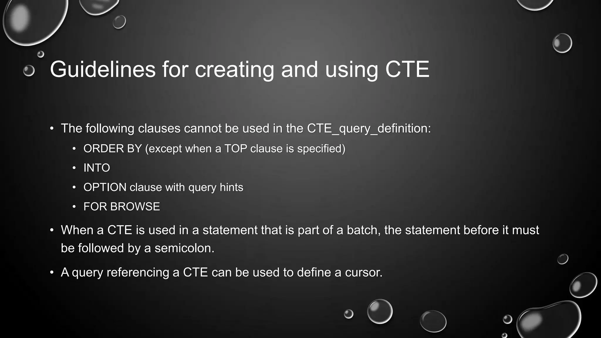 Guidelines for creating and using CTE
• The following clauses cannot be used in the CTE_query_definition:
• ORDER BY (except when a TOP clause is specified)
• INTO
• OPTION clause with query hints
• FOR BROWSE

• When a CTE is used in a statement that is part of a batch, the statement before it must
be followed by a semicolon.

• A query referencing a CTE can be used to define a cursor.

 