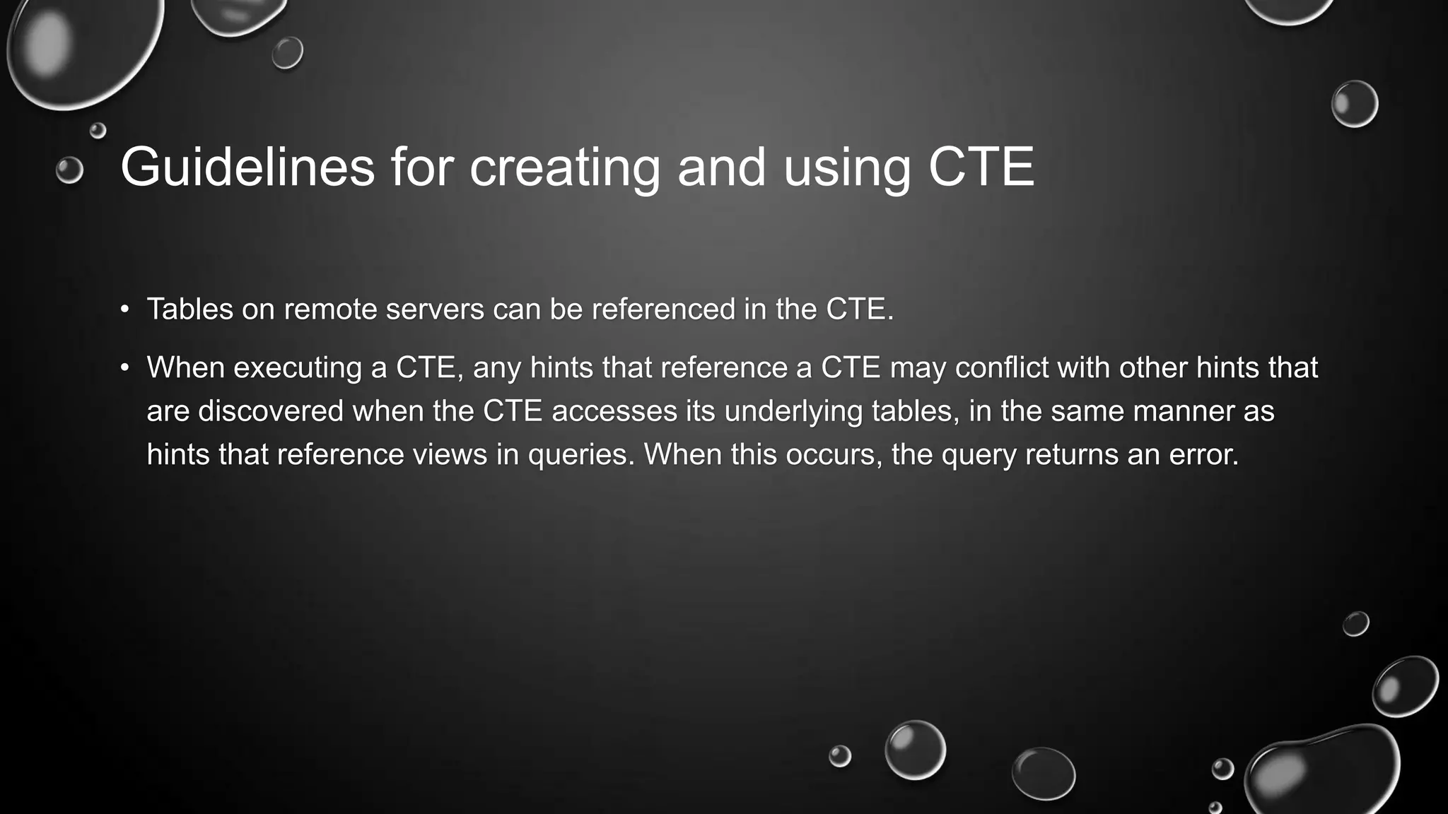Guidelines for creating and using CTE
• Tables on remote servers can be referenced in the CTE.
• When executing a CTE, any hints that reference a CTE may conflict with other hints that
are discovered when the CTE accesses its underlying tables, in the same manner as
hints that reference views in queries. When this occurs, the query returns an error.

 