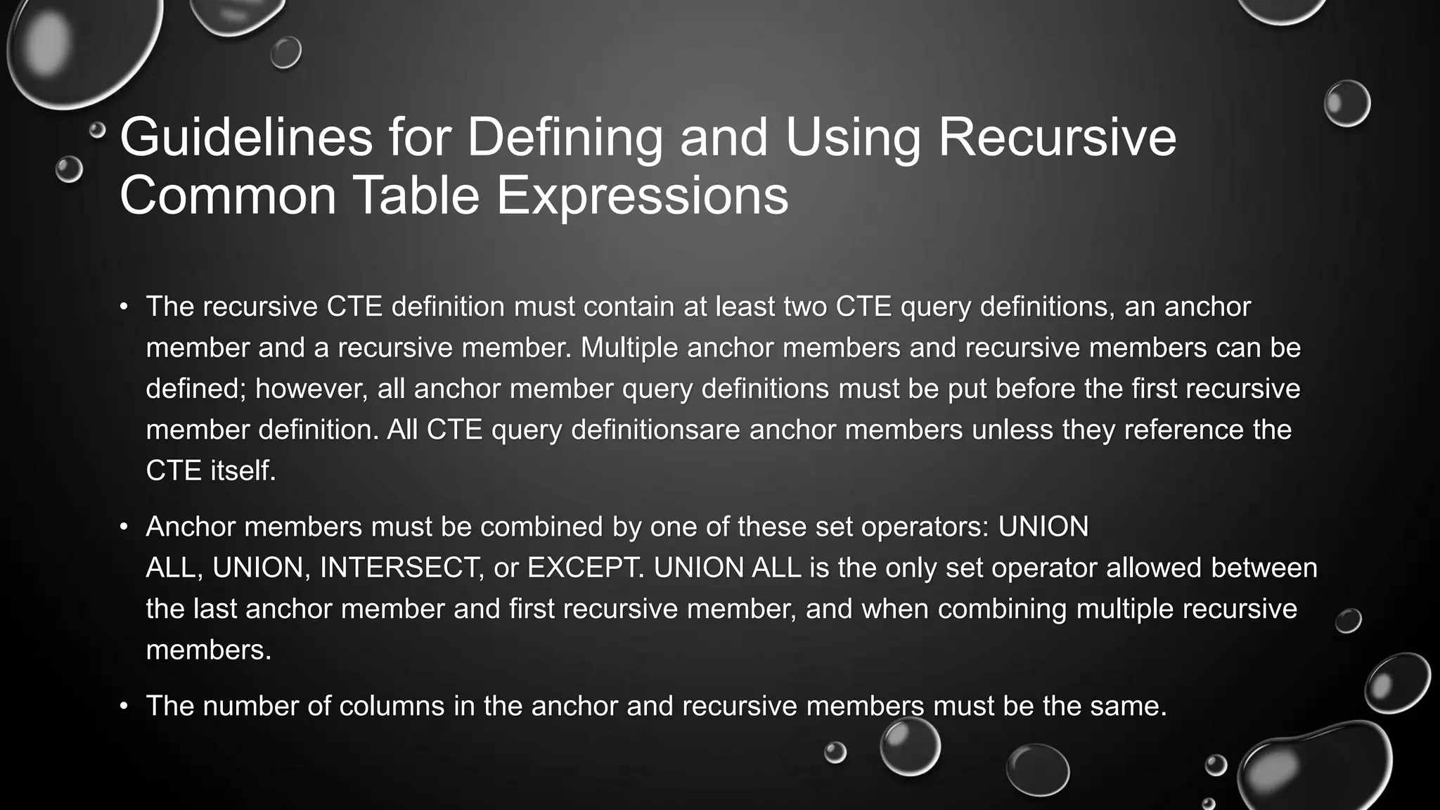 Guidelines for Defining and Using Recursive
Common Table Expressions
• The recursive CTE definition must contain at least two CTE query definitions, an anchor
member and a recursive member. Multiple anchor members and recursive members can be
defined; however, all anchor member query definitions must be put before the first recursive
member definition. All CTE query definitionsare anchor members unless they reference the
CTE itself.
• Anchor members must be combined by one of these set operators: UNION
ALL, UNION, INTERSECT, or EXCEPT. UNION ALL is the only set operator allowed between
the last anchor member and first recursive member, and when combining multiple recursive
members.
• The number of columns in the anchor and recursive members must be the same.

 