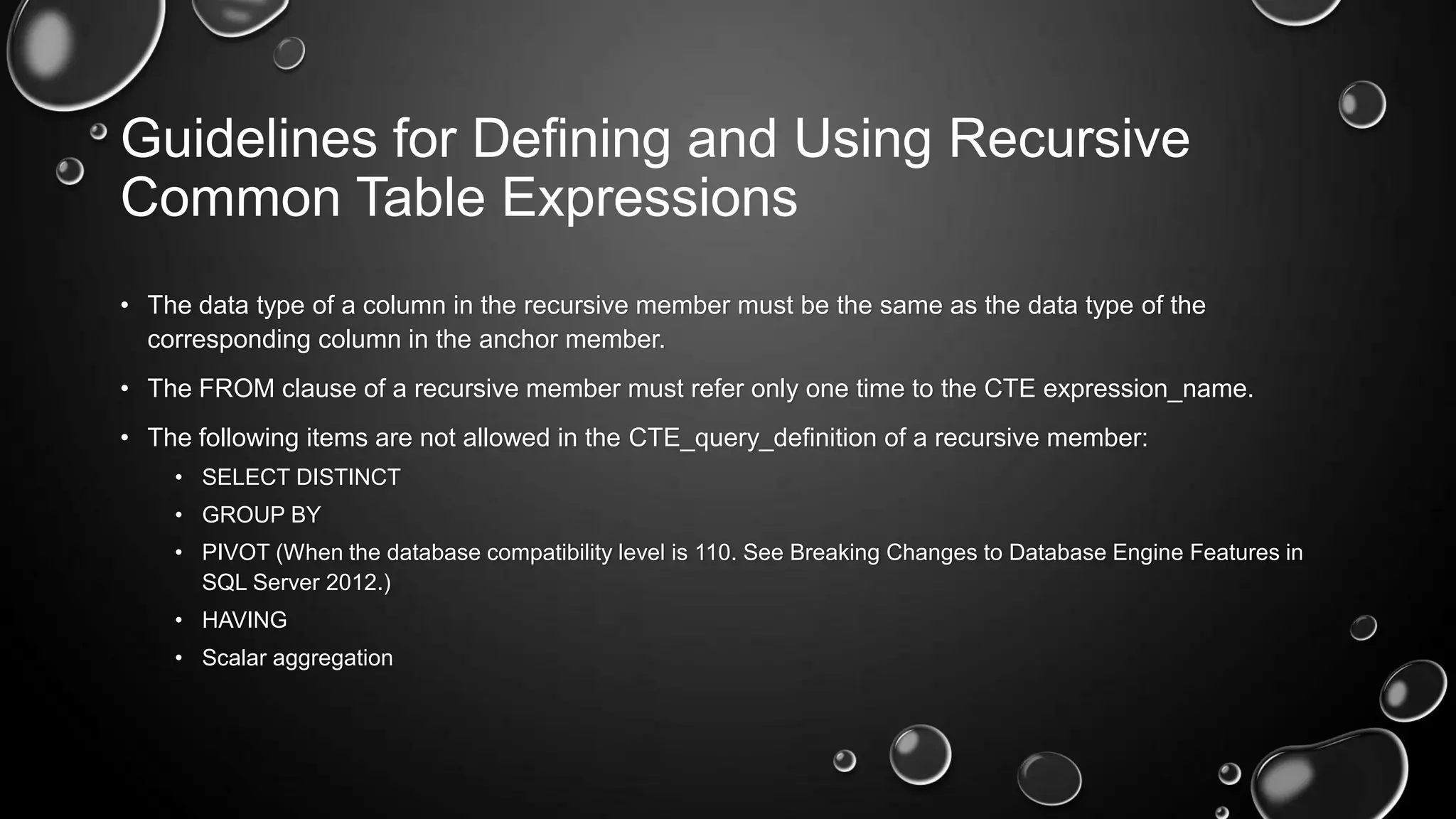 Guidelines for Defining and Using Recursive
Common Table Expressions
• The data type of a column in the recursive member must be the same as the data type of the
corresponding column in the anchor member.
• The FROM clause of a recursive member must refer only one time to the CTE expression_name.
• The following items are not allowed in the CTE_query_definition of a recursive member:
• SELECT DISTINCT
• GROUP BY
• PIVOT (When the database compatibility level is 110. See Breaking Changes to Database Engine Features in
SQL Server 2012.)
• HAVING
• Scalar aggregation

 