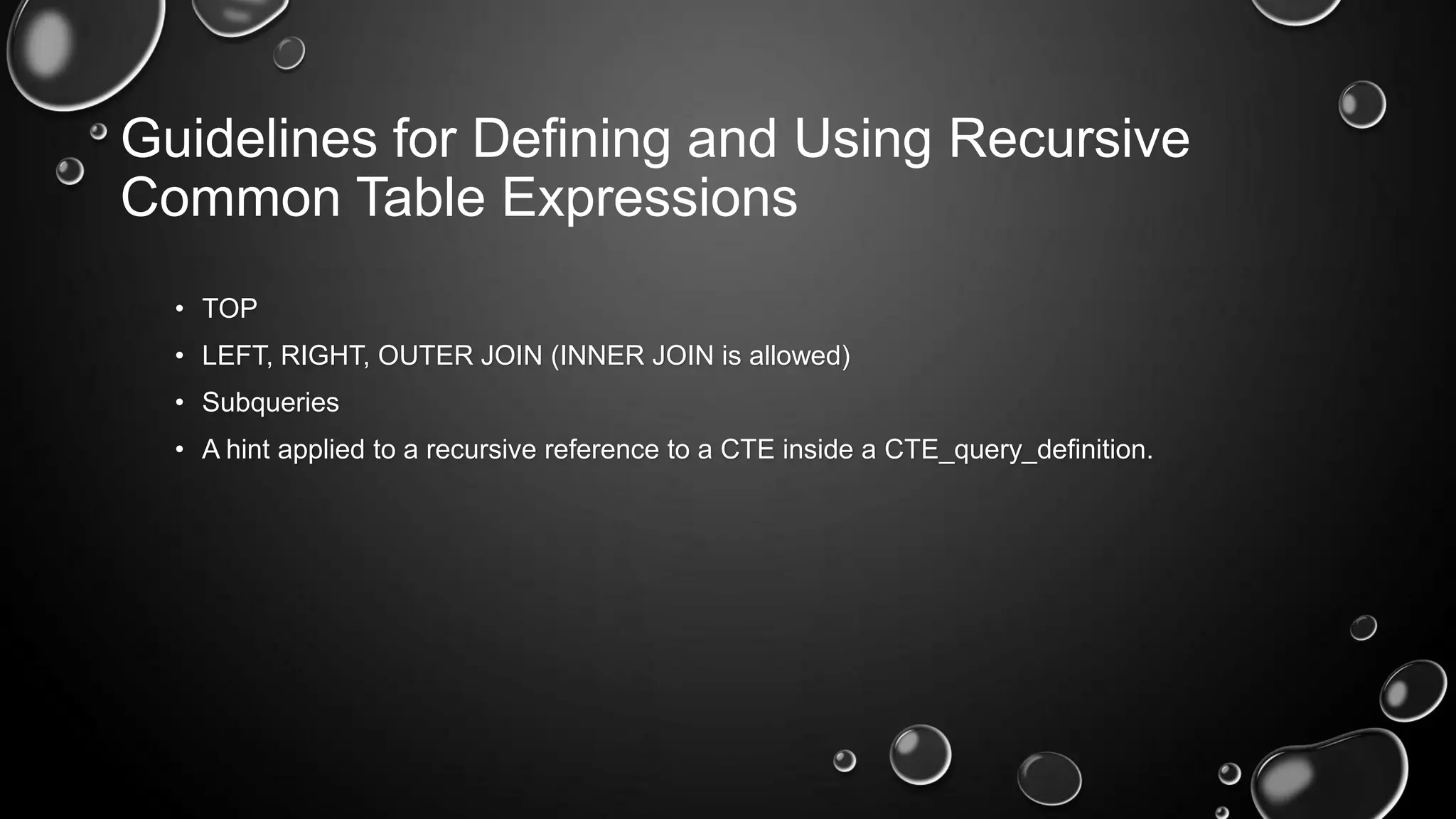 Guidelines for Defining and Using Recursive
Common Table Expressions
• TOP
• LEFT, RIGHT, OUTER JOIN (INNER JOIN is allowed)
• Subqueries
• A hint applied to a recursive reference to a CTE inside a CTE_query_definition.

 