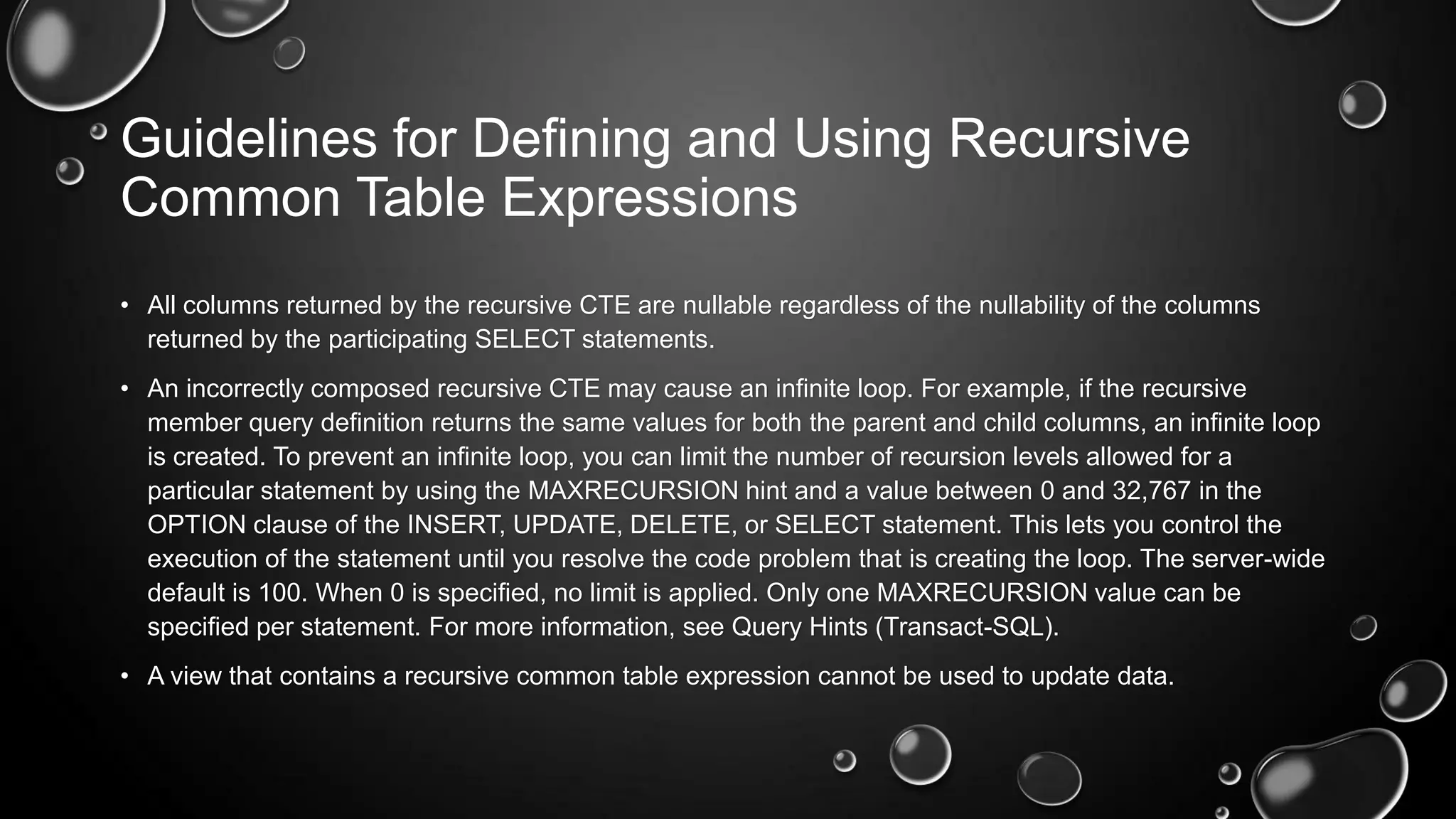 Guidelines for Defining and Using Recursive
Common Table Expressions
• All columns returned by the recursive CTE are nullable regardless of the nullability of the columns
returned by the participating SELECT statements.
• An incorrectly composed recursive CTE may cause an infinite loop. For example, if the recursive
member query definition returns the same values for both the parent and child columns, an infinite loop
is created. To prevent an infinite loop, you can limit the number of recursion levels allowed for a
particular statement by using the MAXRECURSION hint and a value between 0 and 32,767 in the
OPTION clause of the INSERT, UPDATE, DELETE, or SELECT statement. This lets you control the
execution of the statement until you resolve the code problem that is creating the loop. The server-wide
default is 100. When 0 is specified, no limit is applied. Only one MAXRECURSION value can be
specified per statement. For more information, see Query Hints (Transact-SQL).
• A view that contains a recursive common table expression cannot be used to update data.

 