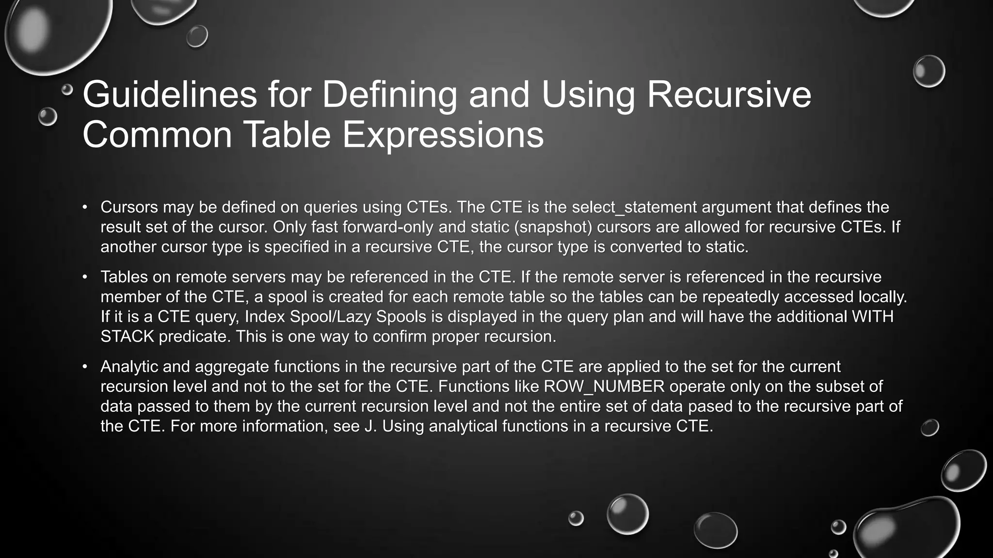 Guidelines for Defining and Using Recursive
Common Table Expressions
• Cursors may be defined on queries using CTEs. The CTE is the select_statement argument that defines the
result set of the cursor. Only fast forward-only and static (snapshot) cursors are allowed for recursive CTEs. If
another cursor type is specified in a recursive CTE, the cursor type is converted to static.
• Tables on remote servers may be referenced in the CTE. If the remote server is referenced in the recursive
member of the CTE, a spool is created for each remote table so the tables can be repeatedly accessed locally.
If it is a CTE query, Index Spool/Lazy Spools is displayed in the query plan and will have the additional WITH
STACK predicate. This is one way to confirm proper recursion.
• Analytic and aggregate functions in the recursive part of the CTE are applied to the set for the current
recursion level and not to the set for the CTE. Functions like ROW_NUMBER operate only on the subset of
data passed to them by the current recursion level and not the entire set of data pased to the recursive part of
the CTE. For more information, see J. Using analytical functions in a recursive CTE.

 
