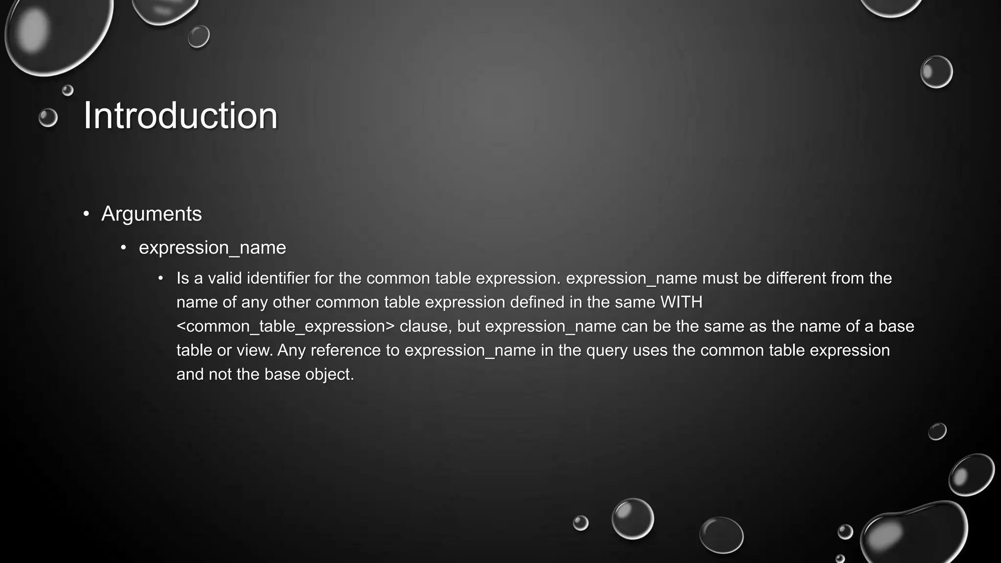 Introduction
• Arguments
• expression_name
• Is a valid identifier for the common table expression. expression_name must be different from the
name of any other common table expression defined in the same WITH
<common_table_expression> clause, but expression_name can be the same as the name of a base
table or view. Any reference to expression_name in the query uses the common table expression
and not the base object.

 