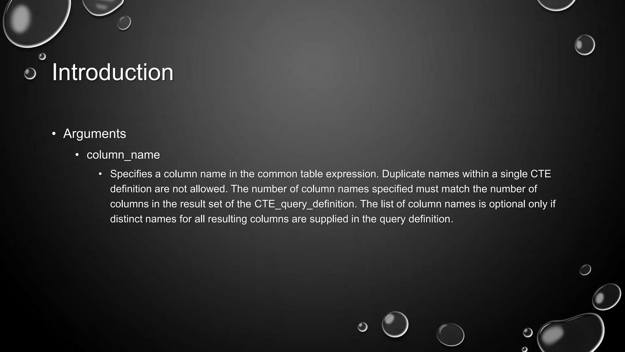 Introduction
• Arguments
• column_name
• Specifies a column name in the common table expression. Duplicate names within a single CTE
definition are not allowed. The number of column names specified must match the number of
columns in the result set of the CTE_query_definition. The list of column names is optional only if
distinct names for all resulting columns are supplied in the query definition.

 