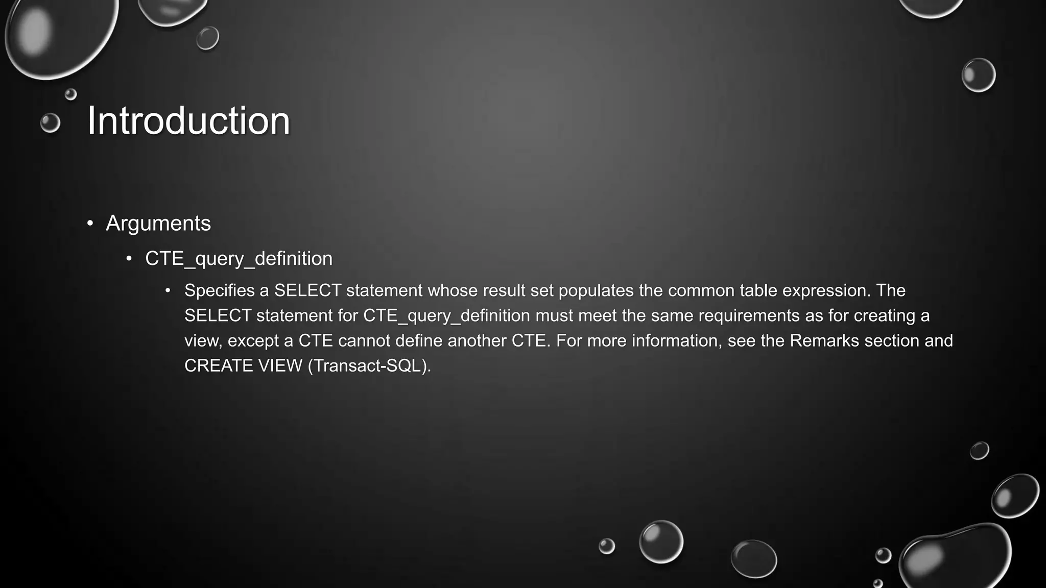 Introduction
• Arguments
• CTE_query_definition
• Specifies a SELECT statement whose result set populates the common table expression. The
SELECT statement for CTE_query_definition must meet the same requirements as for creating a
view, except a CTE cannot define another CTE. For more information, see the Remarks section and
CREATE VIEW (Transact-SQL).

 