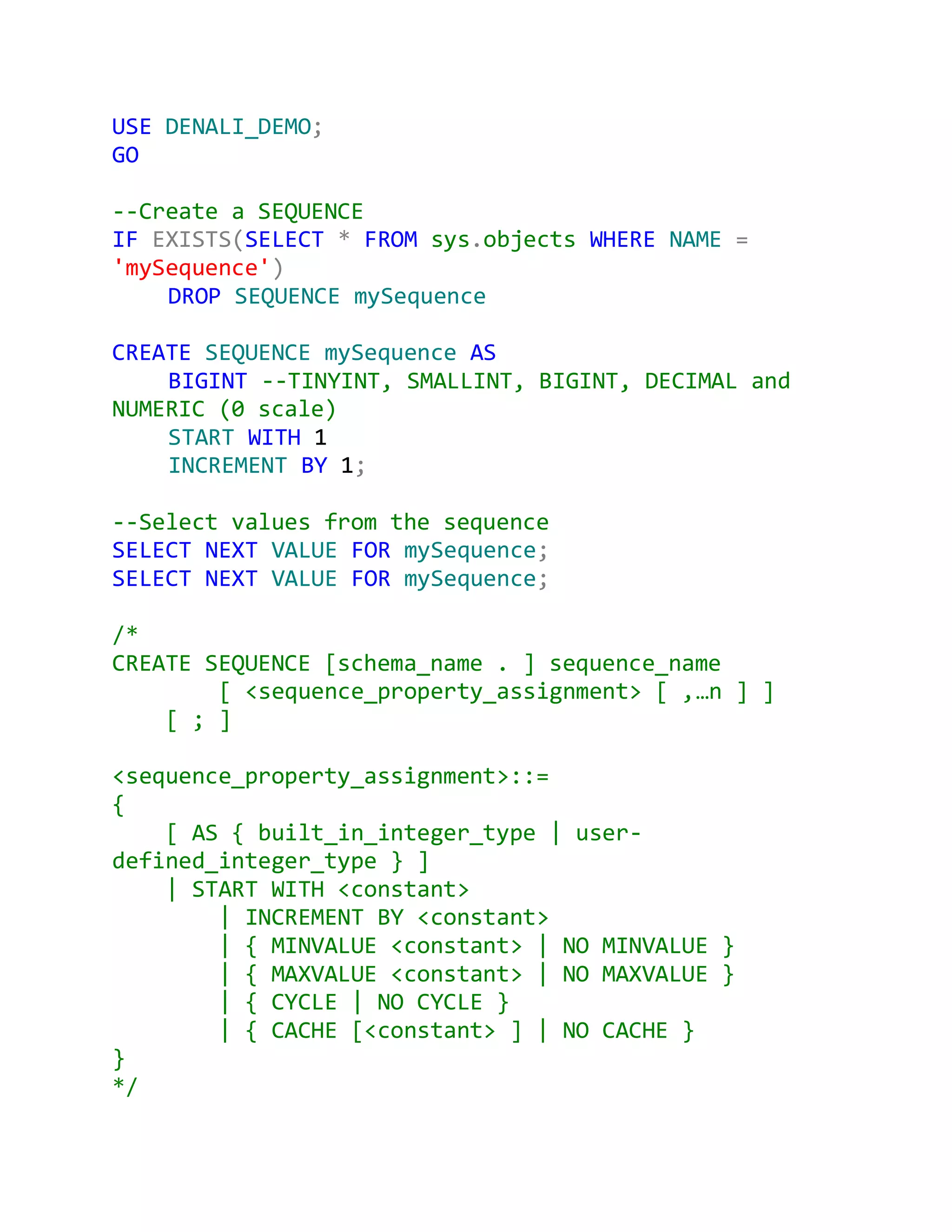 USE DENALI_DEMO;
GO

--Create a SEQUENCE
IF EXISTS(SELECT * FROM sys.objects WHERE NAME =
'mySequence')
    DROP SEQUENCE mySequence

CREATE SEQUENCE mySequence AS
    BIGINT --TINYINT, SMALLINT, BIGINT, DECIMAL and
NUMERIC (0 scale)
    START WITH 1
    INCREMENT BY 1;

--Select values from the sequence
SELECT NEXT VALUE FOR mySequence;
SELECT NEXT VALUE FOR mySequence;

/*
CREATE SEQUENCE [schema_name . ] sequence_name
        [ <sequence_property_assignment> [ ,…n ] ]
    [ ; ]

<sequence_property_assignment>::=
{
    [ AS { built_in_integer_type | user-
defined_integer_type } ]
    | START WITH <constant>
        | INCREMENT BY <constant>
        | { MINVALUE <constant> | NO MINVALUE }
        | { MAXVALUE <constant> | NO MAXVALUE }
        | { CYCLE | NO CYCLE }
        | { CACHE [<constant> ] | NO CACHE }
}
*/
 