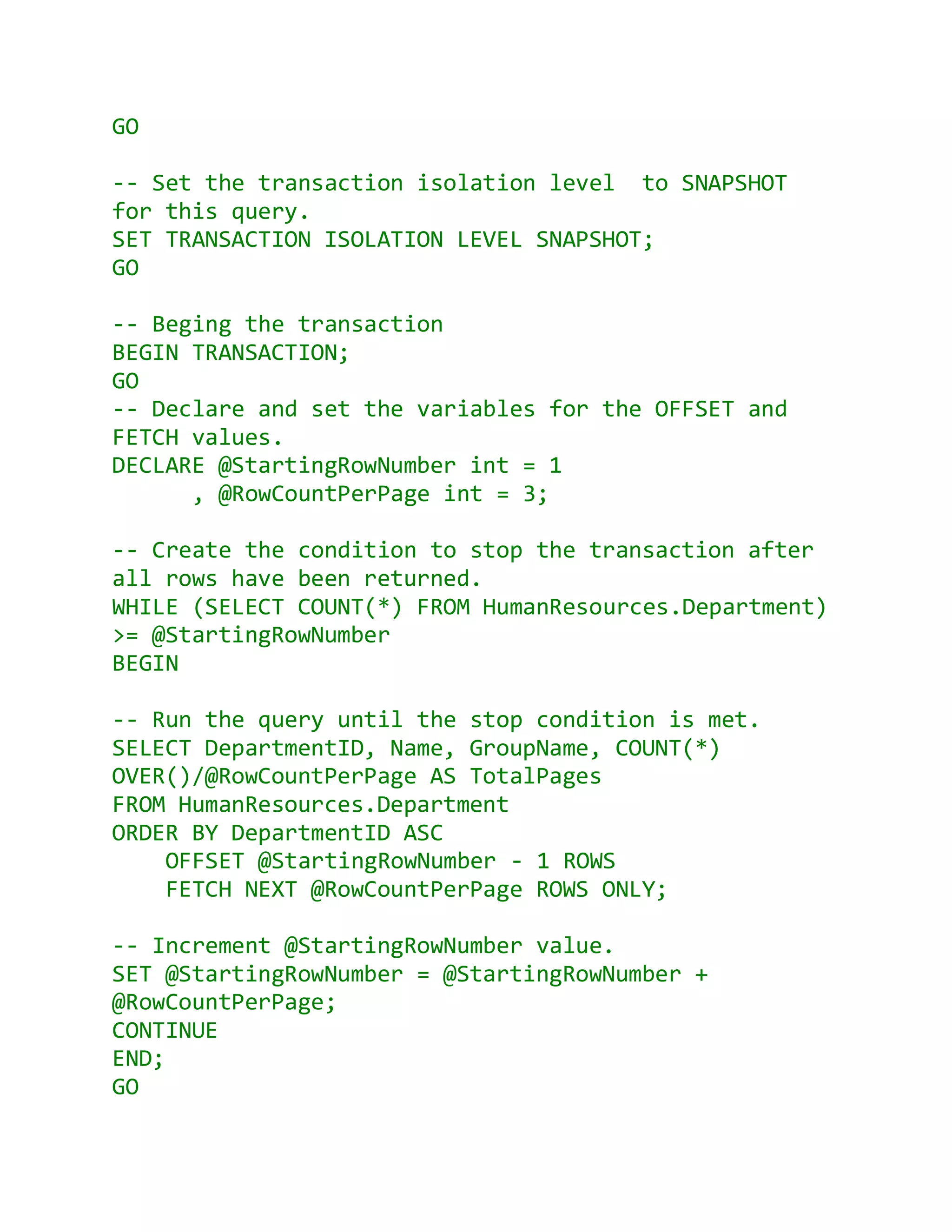 GO

-- Set the transaction isolation level to SNAPSHOT
for this query.
SET TRANSACTION ISOLATION LEVEL SNAPSHOT;
GO

-- Beging the transaction
BEGIN TRANSACTION;
GO
-- Declare and set the variables for the OFFSET and
FETCH values.
DECLARE @StartingRowNumber int = 1
      , @RowCountPerPage int = 3;

-- Create the condition to stop the transaction after
all rows have been returned.
WHILE (SELECT COUNT(*) FROM HumanResources.Department)
>= @StartingRowNumber
BEGIN

-- Run the query until the stop condition is met.
SELECT DepartmentID, Name, GroupName, COUNT(*)
OVER()/@RowCountPerPage AS TotalPages
FROM HumanResources.Department
ORDER BY DepartmentID ASC
    OFFSET @StartingRowNumber - 1 ROWS
    FETCH NEXT @RowCountPerPage ROWS ONLY;

-- Increment @StartingRowNumber value.
SET @StartingRowNumber = @StartingRowNumber +
@RowCountPerPage;
CONTINUE
END;
GO
 