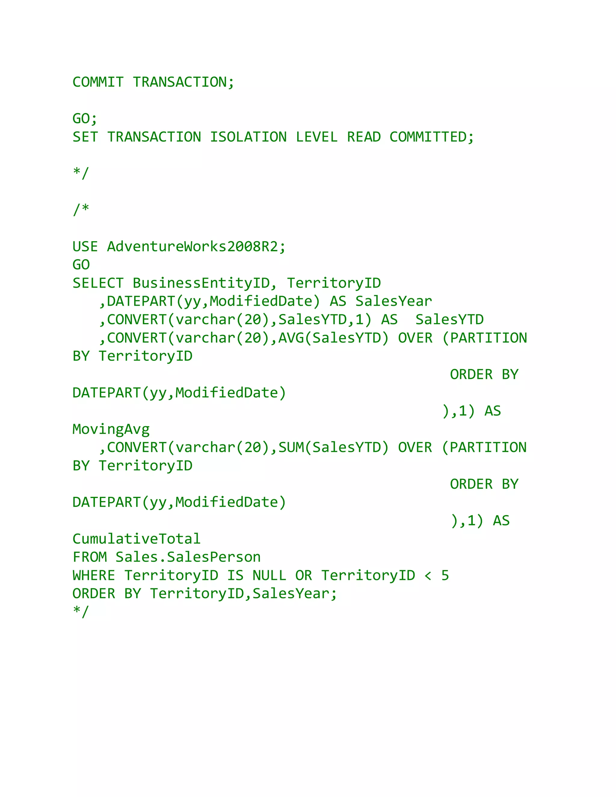 COMMIT TRANSACTION;

GO;
SET TRANSACTION ISOLATION LEVEL READ COMMITTED;

*/

/*

USE AdventureWorks2008R2;
GO
SELECT BusinessEntityID, TerritoryID
   ,DATEPART(yy,ModifiedDate) AS SalesYear
   ,CONVERT(varchar(20),SalesYTD,1) AS SalesYTD
   ,CONVERT(varchar(20),AVG(SalesYTD) OVER (PARTITION
BY TerritoryID
                                             ORDER BY
DATEPART(yy,ModifiedDate)
                                           ),1) AS
MovingAvg
   ,CONVERT(varchar(20),SUM(SalesYTD) OVER (PARTITION
BY TerritoryID
                                             ORDER BY
DATEPART(yy,ModifiedDate)
                                             ),1) AS
CumulativeTotal
FROM Sales.SalesPerson
WHERE TerritoryID IS NULL OR TerritoryID < 5
ORDER BY TerritoryID,SalesYear;
*/
 
