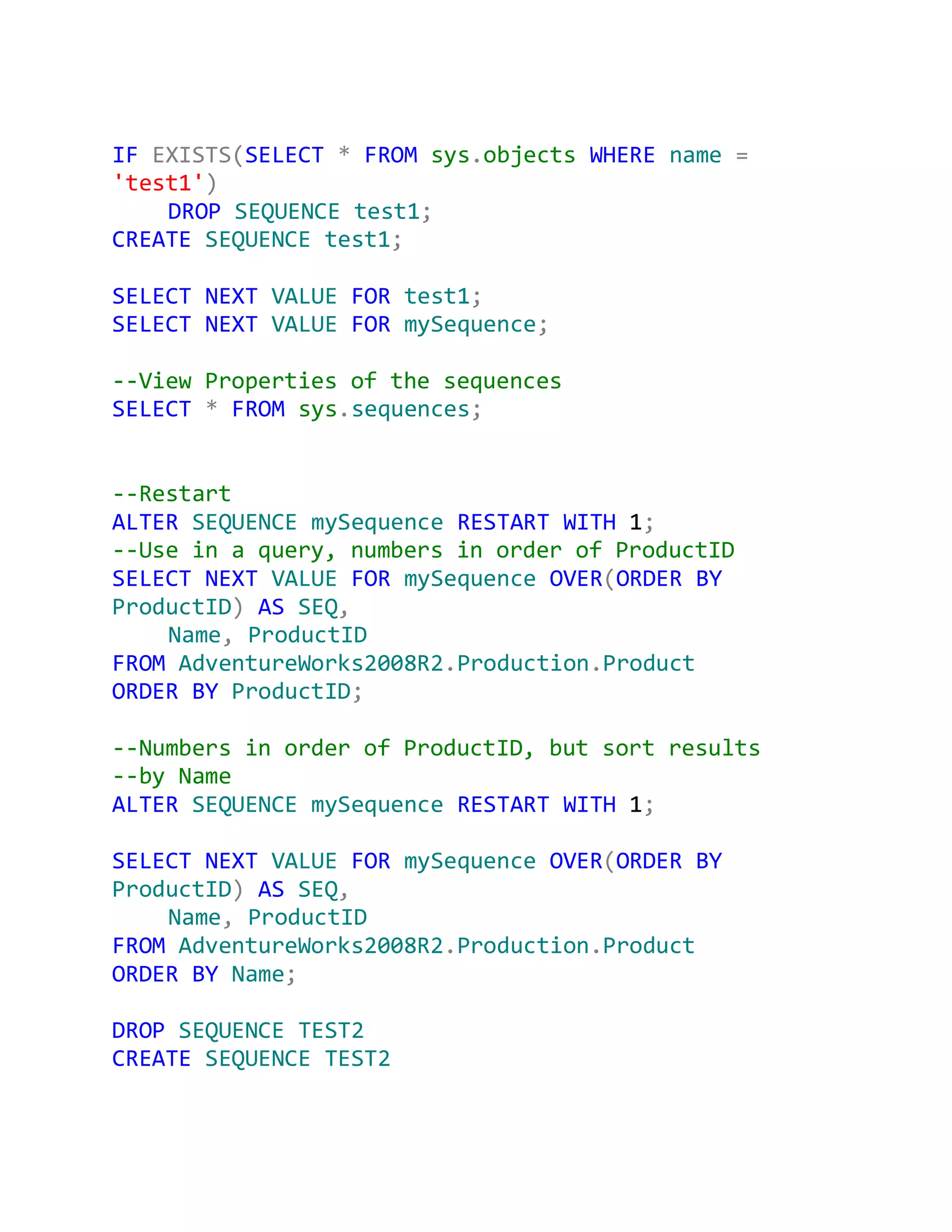 IF EXISTS(SELECT * FROM sys.objects WHERE name =
'test1')
    DROP SEQUENCE test1;
CREATE SEQUENCE test1;

SELECT NEXT VALUE FOR test1;
SELECT NEXT VALUE FOR mySequence;

--View Properties of the sequences
SELECT * FROM sys.sequences;


--Restart
ALTER SEQUENCE mySequence RESTART WITH 1;
--Use in a query, numbers in order of ProductID
SELECT NEXT VALUE FOR mySequence OVER(ORDER BY
ProductID) AS SEQ,
    Name, ProductID
FROM AdventureWorks2008R2.Production.Product
ORDER BY ProductID;

--Numbers in order of ProductID, but sort results
--by Name
ALTER SEQUENCE mySequence RESTART WITH 1;

SELECT NEXT VALUE FOR mySequence OVER(ORDER BY
ProductID) AS SEQ,
    Name, ProductID
FROM AdventureWorks2008R2.Production.Product
ORDER BY Name;

DROP SEQUENCE TEST2
CREATE SEQUENCE TEST2
 