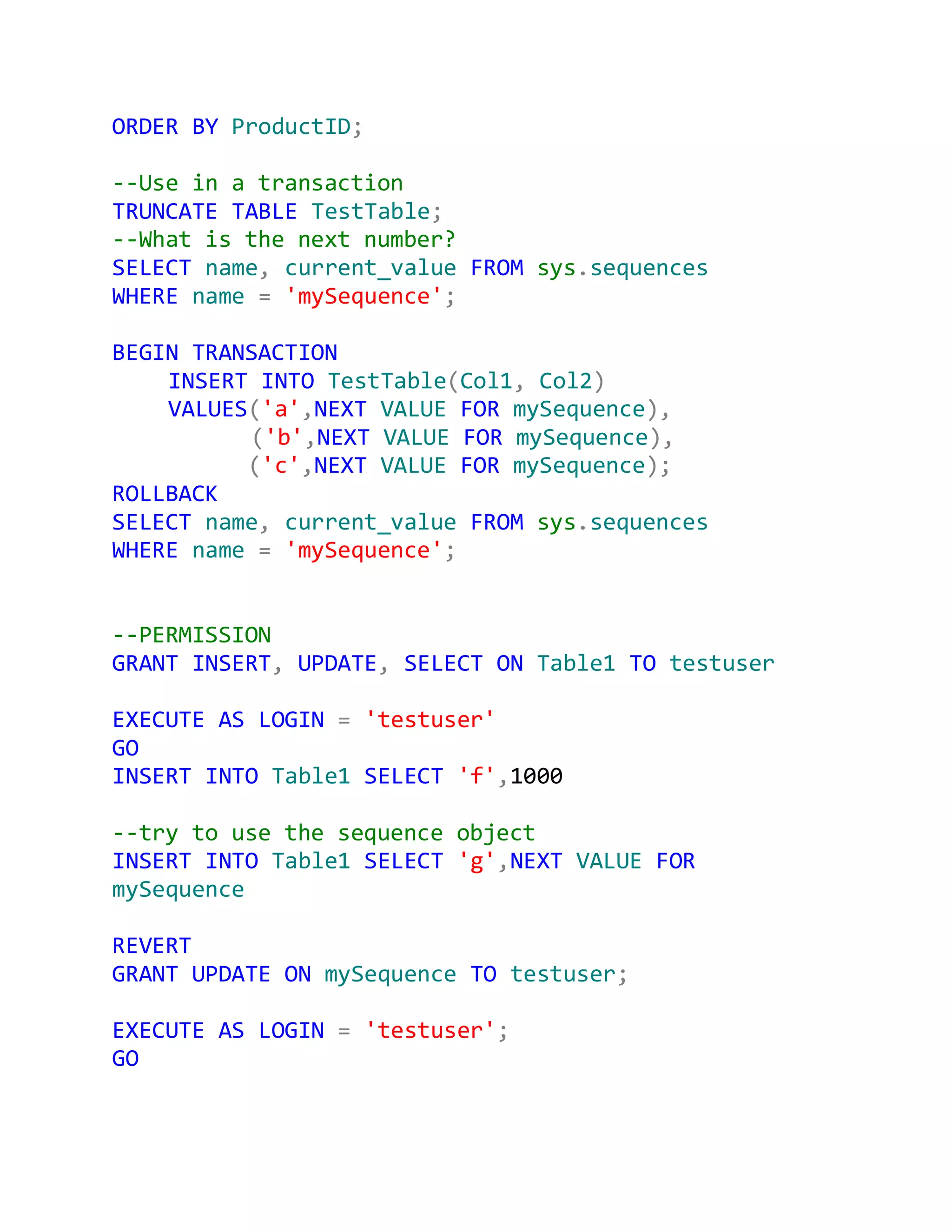 ORDER BY ProductID;

--Use in a transaction
TRUNCATE TABLE TestTable;
--What is the next number?
SELECT name, current_value FROM sys.sequences
WHERE name = 'mySequence';

BEGIN TRANSACTION
    INSERT INTO TestTable(Col1, Col2)
    VALUES('a',NEXT VALUE FOR mySequence),
          ('b',NEXT VALUE FOR mySequence),
          ('c',NEXT VALUE FOR mySequence);
ROLLBACK
SELECT name, current_value FROM sys.sequences
WHERE name = 'mySequence';


--PERMISSION
GRANT INSERT, UPDATE, SELECT ON Table1 TO testuser

EXECUTE AS LOGIN = 'testuser'
GO
INSERT INTO Table1 SELECT 'f',1000

--try to use the sequence object
INSERT INTO Table1 SELECT 'g',NEXT VALUE FOR
mySequence

REVERT
GRANT UPDATE ON mySequence TO testuser;

EXECUTE AS LOGIN = 'testuser';
GO
 
