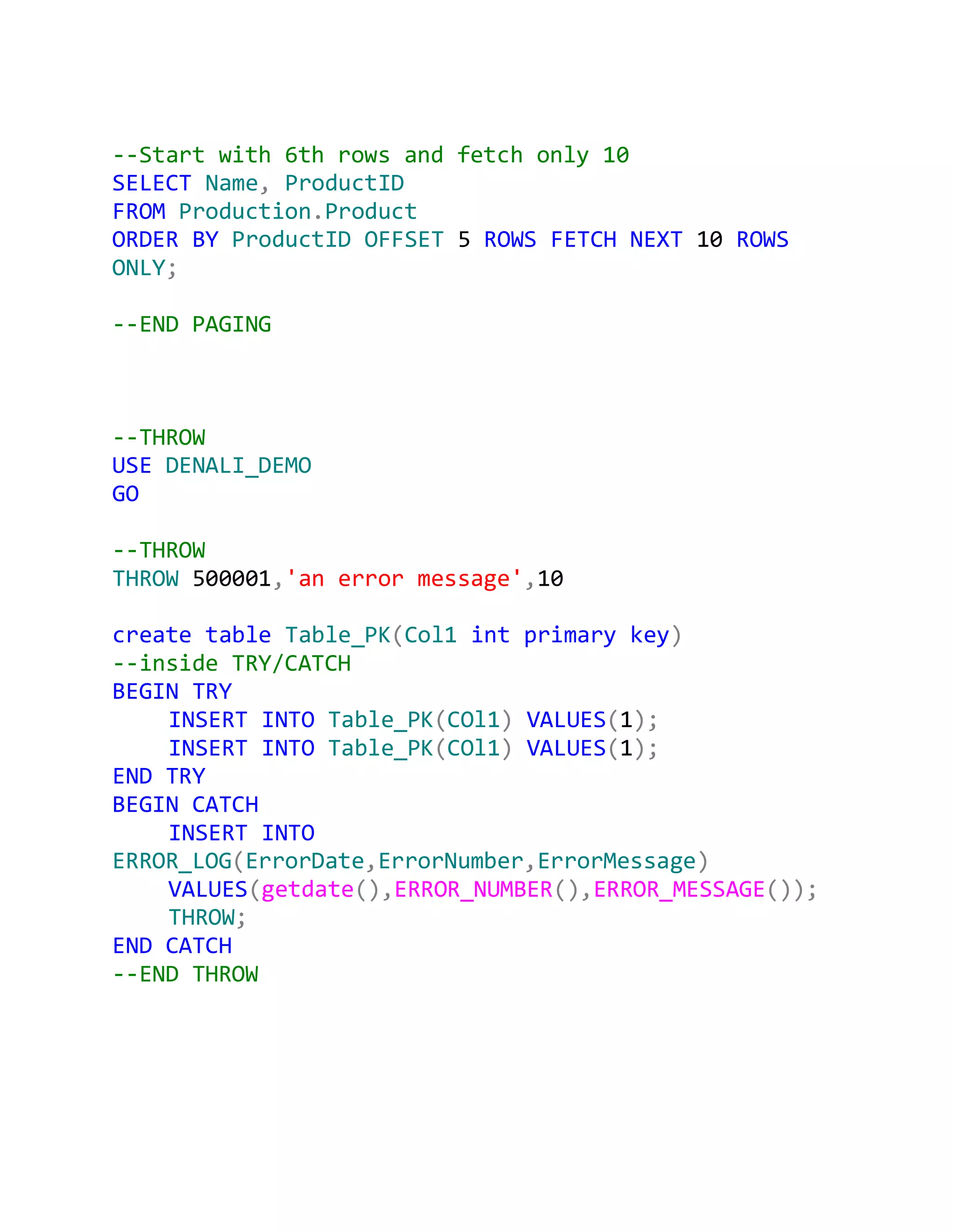 --Start with 6th rows and fetch only 10
SELECT Name, ProductID
FROM Production.Product
ORDER BY ProductID OFFSET 5 ROWS FETCH NEXT 10 ROWS
ONLY;

--END PAGING



--THROW
USE DENALI_DEMO
GO

--THROW
THROW 500001,'an error message',10

create table Table_PK(Col1 int primary key)
--inside TRY/CATCH
BEGIN TRY
    INSERT INTO Table_PK(COl1) VALUES(1);
    INSERT INTO Table_PK(COl1) VALUES(1);
END TRY
BEGIN CATCH
    INSERT INTO
ERROR_LOG(ErrorDate,ErrorNumber,ErrorMessage)
    VALUES(getdate(),ERROR_NUMBER(),ERROR_MESSAGE());
    THROW;
END CATCH
--END THROW
 