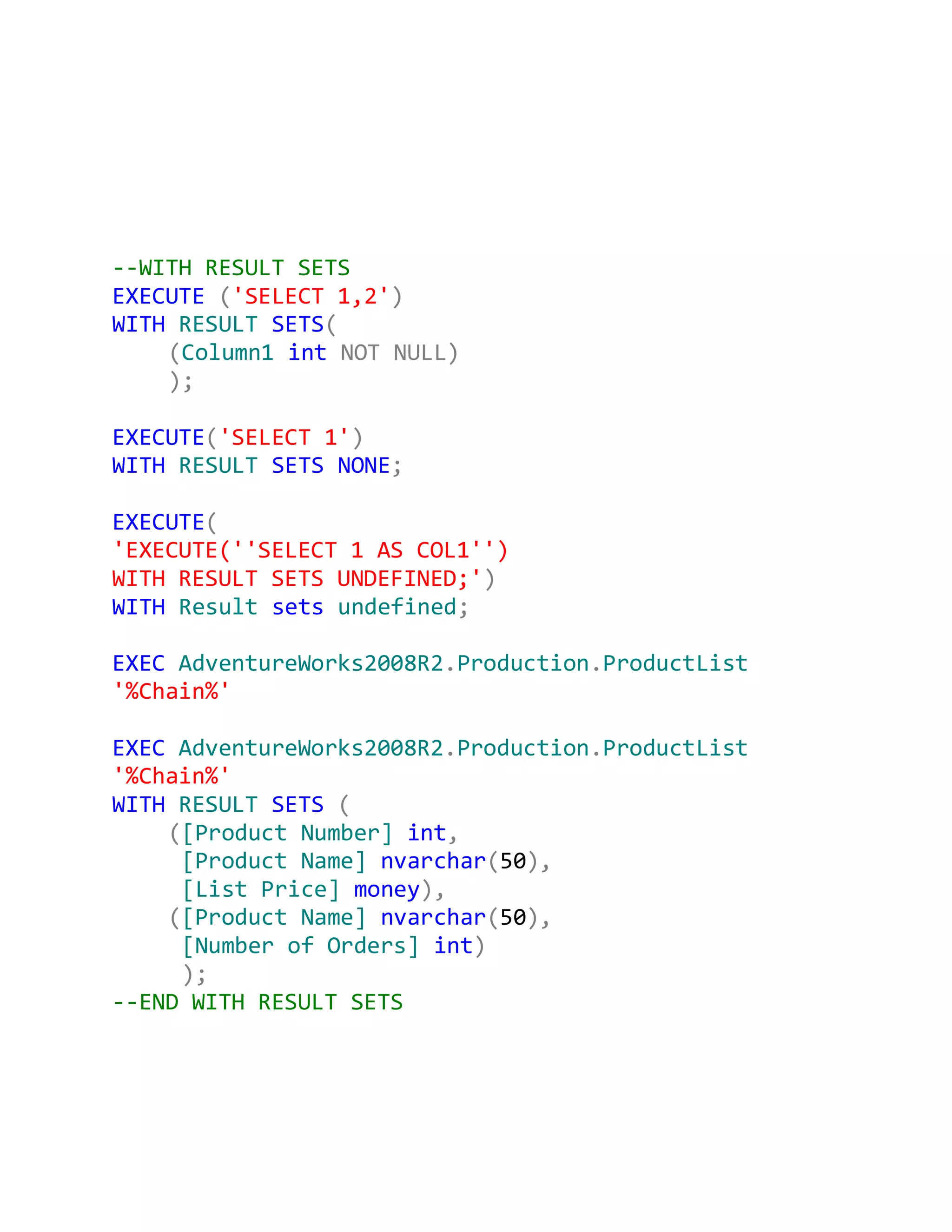--WITH RESULT SETS
EXECUTE ('SELECT 1,2')
WITH RESULT SETS(
    (Column1 int NOT NULL)
    );

EXECUTE('SELECT 1')
WITH RESULT SETS NONE;

EXECUTE(
'EXECUTE(''SELECT 1 AS COL1'')
WITH RESULT SETS UNDEFINED;')
WITH Result sets undefined;

EXEC AdventureWorks2008R2.Production.ProductList
'%Chain%'

EXEC AdventureWorks2008R2.Production.ProductList
'%Chain%'
WITH RESULT SETS (
    ([Product Number] int,
     [Product Name] nvarchar(50),
     [List Price] money),
    ([Product Name] nvarchar(50),
     [Number of Orders] int)
     );
--END WITH RESULT SETS
 