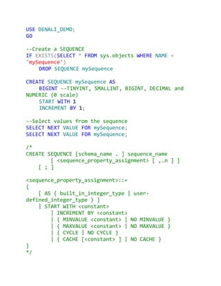 USE DENALI_DEMO;
GO

--Create a SEQUENCE
IF EXISTS(SELECT * FROM sys.objects WHERE NAME =
'mySequence')
    DROP SEQUENCE mySequence

CREATE SEQUENCE mySequence AS
    BIGINT --TINYINT, SMALLINT, BIGINT, DECIMAL and
NUMERIC (0 scale)
    START WITH 1
    INCREMENT BY 1;

--Select values from the sequence
SELECT NEXT VALUE FOR mySequence;
SELECT NEXT VALUE FOR mySequence;

/*
CREATE SEQUENCE [schema_name . ] sequence_name
        [ <sequence_property_assignment> [ ,…n ] ]
    [ ; ]

<sequence_property_assignment>::=
{
    [ AS { built_in_integer_type | user-
defined_integer_type } ]
    | START WITH <constant>
        | INCREMENT BY <constant>
        | { MINVALUE <constant> | NO MINVALUE }
        | { MAXVALUE <constant> | NO MAXVALUE }
        | { CYCLE | NO CYCLE }
        | { CACHE [<constant> ] | NO CACHE }
}
*/
 
