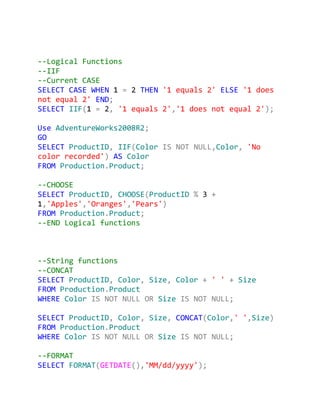 --Logical Functions
--IIF
--Current CASE
SELECT CASE WHEN 1 = 2 THEN '1 equals 2' ELSE '1 does
not equal 2' END;
SELECT IIF(1 = 2, '1 equals 2','1 does not equal 2');

Use AdventureWorks2008R2;
GO
SELECT ProductID, IIF(Color IS NOT NULL,Color, 'No
color recorded') AS Color
FROM Production.Product;

--CHOOSE
SELECT ProductID, CHOOSE(ProductID % 3 +
1,'Apples','Oranges','Pears')
FROM Production.Product;
--END Logical functions



--String functions
--CONCAT
SELECT ProductID, Color, Size, Color + ' ' + Size
FROM Production.Product
WHERE Color IS NOT NULL OR Size IS NOT NULL;

SELECT ProductID, Color, Size, CONCAT(Color,' ',Size)
FROM Production.Product
WHERE Color IS NOT NULL OR Size IS NOT NULL;

--FORMAT
SELECT FORMAT(GETDATE(),'MM/dd/yyyy');
 