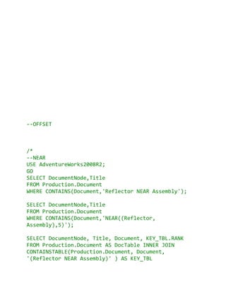 --OFFSET



/*
--NEAR
USE AdventureWorks2008R2;
GO
SELECT DocumentNode,Title
FROM Production.Document
WHERE CONTAINS(Document,'Reflector NEAR Assembly');

SELECT DocumentNode,Title
FROM Production.Document
WHERE CONTAINS(Document,'NEAR((Reflector,
Assembly),5)');

SELECT DocumentNode, Title, Document, KEY_TBL.RANK
FROM Production.Document AS DocTable INNER JOIN
CONTAINSTABLE(Production.Document, Document,
'(Reflector NEAR Assembly)' ) AS KEY_TBL
 