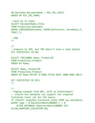 ON DocTable.DocumentNode = KEY_TBL.[KEY]
ORDER BY KEY_TBL.RANK;

--must be in order
SELECT DocumentNode,Title
FROM Production.Document
WHERE CONTAINS(Document,'NEAR((Reflector, Assembly),5,
TRUE)');

--END
*/

/*
--Compare to TOP, but TOP doesn't have a skip option
SET STATISTICS IO ON;

SELECT TOP(1000) Name, ProductID
FROM Production.Product
ORDER BY Name;

SELECT Name, ProductID
FROM Production.Product
ORDER BY Name OFFSET 0 ROWS FETCH NEXT 1000 ROWS ONLY;

SET STATISTICS IO OFF;
*/

/*
--Paging example from BOL, with an enhancement!
-- Ensure the database can support the snapshot
isolation level set for the query.
IF (SELECT snapshot_isolation_state FROM sys.databases
WHERE name = N'AdventureWorks2008R2') = 0
    ALTER DATABASE AdventureWorks2008R2 SET
ALLOW_SNAPSHOT_ISOLATION ON;
 