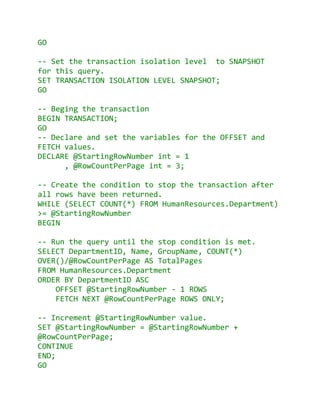 GO

-- Set the transaction isolation level to SNAPSHOT
for this query.
SET TRANSACTION ISOLATION LEVEL SNAPSHOT;
GO

-- Beging the transaction
BEGIN TRANSACTION;
GO
-- Declare and set the variables for the OFFSET and
FETCH values.
DECLARE @StartingRowNumber int = 1
      , @RowCountPerPage int = 3;

-- Create the condition to stop the transaction after
all rows have been returned.
WHILE (SELECT COUNT(*) FROM HumanResources.Department)
>= @StartingRowNumber
BEGIN

-- Run the query until the stop condition is met.
SELECT DepartmentID, Name, GroupName, COUNT(*)
OVER()/@RowCountPerPage AS TotalPages
FROM HumanResources.Department
ORDER BY DepartmentID ASC
    OFFSET @StartingRowNumber - 1 ROWS
    FETCH NEXT @RowCountPerPage ROWS ONLY;

-- Increment @StartingRowNumber value.
SET @StartingRowNumber = @StartingRowNumber +
@RowCountPerPage;
CONTINUE
END;
GO
 