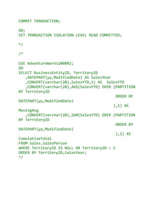 COMMIT TRANSACTION;

GO;
SET TRANSACTION ISOLATION LEVEL READ COMMITTED;

*/

/*

USE AdventureWorks2008R2;
GO
SELECT BusinessEntityID, TerritoryID
   ,DATEPART(yy,ModifiedDate) AS SalesYear
   ,CONVERT(varchar(20),SalesYTD,1) AS SalesYTD
   ,CONVERT(varchar(20),AVG(SalesYTD) OVER (PARTITION
BY TerritoryID
                                             ORDER BY
DATEPART(yy,ModifiedDate)
                                           ),1) AS
MovingAvg
   ,CONVERT(varchar(20),SUM(SalesYTD) OVER (PARTITION
BY TerritoryID
                                             ORDER BY
DATEPART(yy,ModifiedDate)
                                             ),1) AS
CumulativeTotal
FROM Sales.SalesPerson
WHERE TerritoryID IS NULL OR TerritoryID < 5
ORDER BY TerritoryID,SalesYear;
*/
 