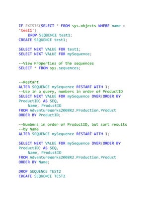 IF EXISTS(SELECT * FROM sys.objects WHERE name =
'test1')
    DROP SEQUENCE test1;
CREATE SEQUENCE test1;

SELECT NEXT VALUE FOR test1;
SELECT NEXT VALUE FOR mySequence;

--View Properties of the sequences
SELECT * FROM sys.sequences;


--Restart
ALTER SEQUENCE mySequence RESTART WITH 1;
--Use in a query, numbers in order of ProductID
SELECT NEXT VALUE FOR mySequence OVER(ORDER BY
ProductID) AS SEQ,
    Name, ProductID
FROM AdventureWorks2008R2.Production.Product
ORDER BY ProductID;

--Numbers in order of ProductID, but sort results
--by Name
ALTER SEQUENCE mySequence RESTART WITH 1;

SELECT NEXT VALUE FOR mySequence OVER(ORDER BY
ProductID) AS SEQ,
    Name, ProductID
FROM AdventureWorks2008R2.Production.Product
ORDER BY Name;

DROP SEQUENCE TEST2
CREATE SEQUENCE TEST2
 