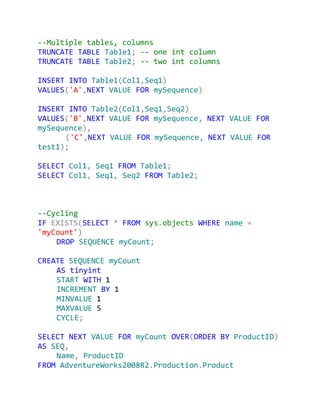 --Multiple tables, columns
TRUNCATE TABLE Table1; -- one int column
TRUNCATE TABLE Table2; -- two int columns

INSERT INTO Table1(Col1,Seq1)
VALUES('A',NEXT VALUE FOR mySequence)

INSERT INTO Table2(Col1,Seq1,Seq2)
VALUES('B',NEXT VALUE FOR mySequence, NEXT VALUE FOR
mySequence),
      ('C',NEXT VALUE FOR mySequence, NEXT VALUE FOR
test1);

SELECT Col1, Seq1 FROM Table1;
SELECT Col1, Seq1, Seq2 FROM Table2;



--Cycling
IF EXISTS(SELECT * FROM sys.objects WHERE name =
'myCount')
    DROP SEQUENCE myCount;

CREATE SEQUENCE myCount
    AS tinyint
    START WITH 1
    INCREMENT BY 1
    MINVALUE 1
    MAXVALUE 5
    CYCLE;

SELECT NEXT VALUE FOR myCount OVER(ORDER BY ProductID)
AS SEQ,
    Name, ProductID
FROM AdventureWorks2008R2.Production.Product
 