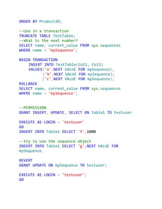 ORDER BY ProductID;

--Use in a transaction
TRUNCATE TABLE TestTable;
--What is the next number?
SELECT name, current_value FROM sys.sequences
WHERE name = 'mySequence';

BEGIN TRANSACTION
    INSERT INTO TestTable(Col1, Col2)
    VALUES('a',NEXT VALUE FOR mySequence),
          ('b',NEXT VALUE FOR mySequence),
          ('c',NEXT VALUE FOR mySequence);
ROLLBACK
SELECT name, current_value FROM sys.sequences
WHERE name = 'mySequence';


--PERMISSION
GRANT INSERT, UPDATE, SELECT ON Table1 TO testuser

EXECUTE AS LOGIN = 'testuser'
GO
INSERT INTO Table1 SELECT 'f',1000

--try to use the sequence object
INSERT INTO Table1 SELECT 'g',NEXT VALUE FOR
mySequence

REVERT
GRANT UPDATE ON mySequence TO testuser;

EXECUTE AS LOGIN = 'testuser';
GO
 