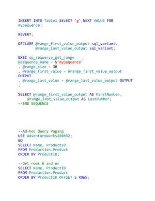INSERT INTO Table1 SELECT 'g',NEXT VALUE FOR
mySequence;

REVERT;

DECLARE @range_first_value_output sql_variant,
        @range_last_value_output sql_variant;

EXEC sp_sequence_get_range
@sequence_name = N'mySequence'
, @range_size = 30
, @range_first_value = @range_first_value_output
OUTPUT
, @range_last_value = @range_last_value_output OUTPUT
;

SELECT @range_first_value_output AS FirstNumber,
    @range_last_value_output AS LastNumber;
--END SEQUENCE




--Ad-hoc Query Paging
USE AdventureWorks2008R2;
GO
SELECT Name, ProductID
FROM Production.Product
ORDER BY ProductID;

--Get rows 6 and on
SELECT Name, ProductID
FROM Production.Product
ORDER BY ProductID OFFSET 5 ROWS;
 