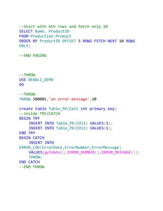 --Start with 6th rows and fetch only 10
SELECT Name, ProductID
FROM Production.Product
ORDER BY ProductID OFFSET 5 ROWS FETCH NEXT 10 ROWS
ONLY;

--END PAGING



--THROW
USE DENALI_DEMO
GO

--THROW
THROW 500001,'an error message',10

create table Table_PK(Col1 int primary key)
--inside TRY/CATCH
BEGIN TRY
    INSERT INTO Table_PK(COl1) VALUES(1);
    INSERT INTO Table_PK(COl1) VALUES(1);
END TRY
BEGIN CATCH
    INSERT INTO
ERROR_LOG(ErrorDate,ErrorNumber,ErrorMessage)
    VALUES(getdate(),ERROR_NUMBER(),ERROR_MESSAGE());
    THROW;
END CATCH
--END THROW
 