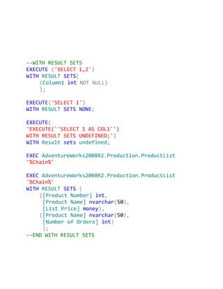 --WITH RESULT SETS
EXECUTE ('SELECT 1,2')
WITH RESULT SETS(
    (Column1 int NOT NULL)
    );

EXECUTE('SELECT 1')
WITH RESULT SETS NONE;

EXECUTE(
'EXECUTE(''SELECT 1 AS COL1'')
WITH RESULT SETS UNDEFINED;')
WITH Result sets undefined;

EXEC AdventureWorks2008R2.Production.ProductList
'%Chain%'

EXEC AdventureWorks2008R2.Production.ProductList
'%Chain%'
WITH RESULT SETS (
    ([Product Number] int,
     [Product Name] nvarchar(50),
     [List Price] money),
    ([Product Name] nvarchar(50),
     [Number of Orders] int)
     );
--END WITH RESULT SETS
 
