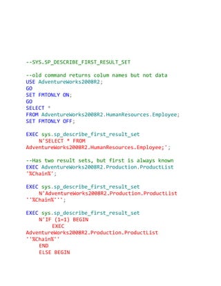 --SYS.SP_DESCRIBE_FIRST_RESULT_SET

--old command returns colum names but not data
USE AdventureWorks2008R2;
GO
SET FMTONLY ON;
GO
SELECT *
FROM AdventureWorks2008R2.HumanResources.Employee;
SET FMTONLY OFF;

EXEC sys.sp_describe_first_result_set
    N'SELECT * FROM
AdventureWorks2008R2.HumanResources.Employee;';

--Has two result sets, but first is always known
EXEC AdventureWorks2008R2.Production.ProductList
'%Chain%';

EXEC sys.sp_describe_first_result_set
    N'AdventureWorks2008R2.Production.ProductList
''%Chain%''';

EXEC sys.sp_describe_first_result_set
    N'IF (1=1) BEGIN
        EXEC
AdventureWorks2008R2.Production.ProductList
''%Chain%''
    END
    ELSE BEGIN
 