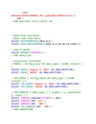 EXEC
AdventureWorks2008R2.dbo.uspGetBillOfMaterials 1
    END';
--END describe first result set




--Date/Time functions
--Date Time from Parts
SELECT DATEFROMPARTS(2011,8,6);
SELECT DATETIME2FROMPARTS(2011,8,6,14,30,59,12345,7);

--End of month
SELECT EOMONTH(GETDATE());
--END Date/Time

--Conversion functions
--PARSE ( string_value AS data_type [ USING culture ]
)
SELECT PARSE('August 6, 2011' AS SMALLDATETIME);
SELECT PARSE('ABCDE' AS SMALLDATETIME);

--TRY_PARSE ( string_value AS data_type [ USING
culture ] )
SELECT TRY_PARSE('August 6, 2011' AS SMALLDATETIME);
SELECT TRY_PARSE('ABCDE' AS SMALLDATETIME);

--TRY_CONVERT ( data_type [ ( length ) ], expression
[, style ] )
SELECT CONVERT(VARCHAR,GETDATE(),101);
SELECT CONVERT(INT,'123');
SELECT CONVERT(INT, 'ABC');
SELECT TRY_CONVERT(INT, 'ABC');
--END CONVERSION
 