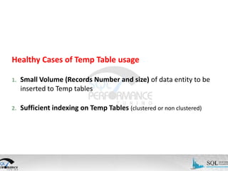Healthy Cases of Temp Table usage
1.

Small Volume (Records Number and size) of data entity to be
inserted to Temp tables

2.

Sufficient indexing on Temp Tables (clustered or non clustered)

 