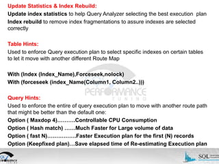 Update Statistics & Index Rebuild:
Update index statistics to help Query Analyzer selecting the best execution plan
Index rebuild to remove index fragmentations to assure indexes are selected
correctly
Table Hints:
Used to enforce Query execution plan to select specific indexes on certain tables
to let it move with another different Route Map
With (Index (Index_Name),Forceseek,nolock)
With (forceseek (index_Name(Column1, Column2..)))
Query Hints:
Used to enforce the entire of query execution plan to move with another route path
that might be better than the default one:
Option ( Maxdop 4)……….Controllable CPU Consumption
Option ( Hash match) ……Much Faster for Large volume of data
Option ( fast N)…………….Faster Execution plan for the first (N) records
Option (Keepfixed plan)…Save elapsed time of Re-estimating Execution plan

 