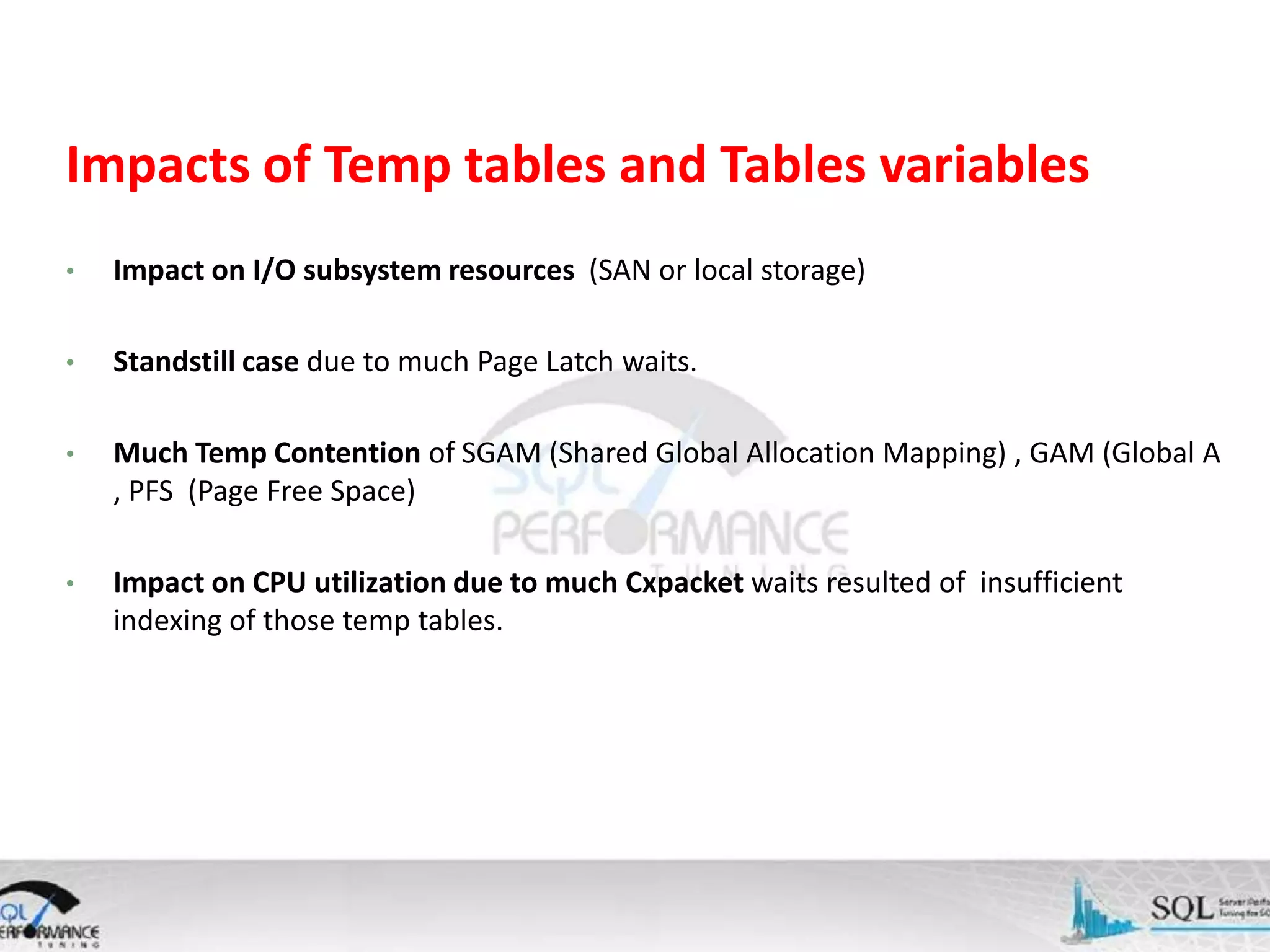 Impacts of Temp tables and Tables variables • Impact on I/O subsystem resources (SAN or local storage) • Standstill case due to much Page Latch waits. • Much Temp Contention of SGAM (Shared Global Allocation Mapping) , GAM (Global A , PFS (Page Free Space) • Impact on CPU utilization due to much Cxpacket waits resulted of insufficient indexing of those temp tables. 
