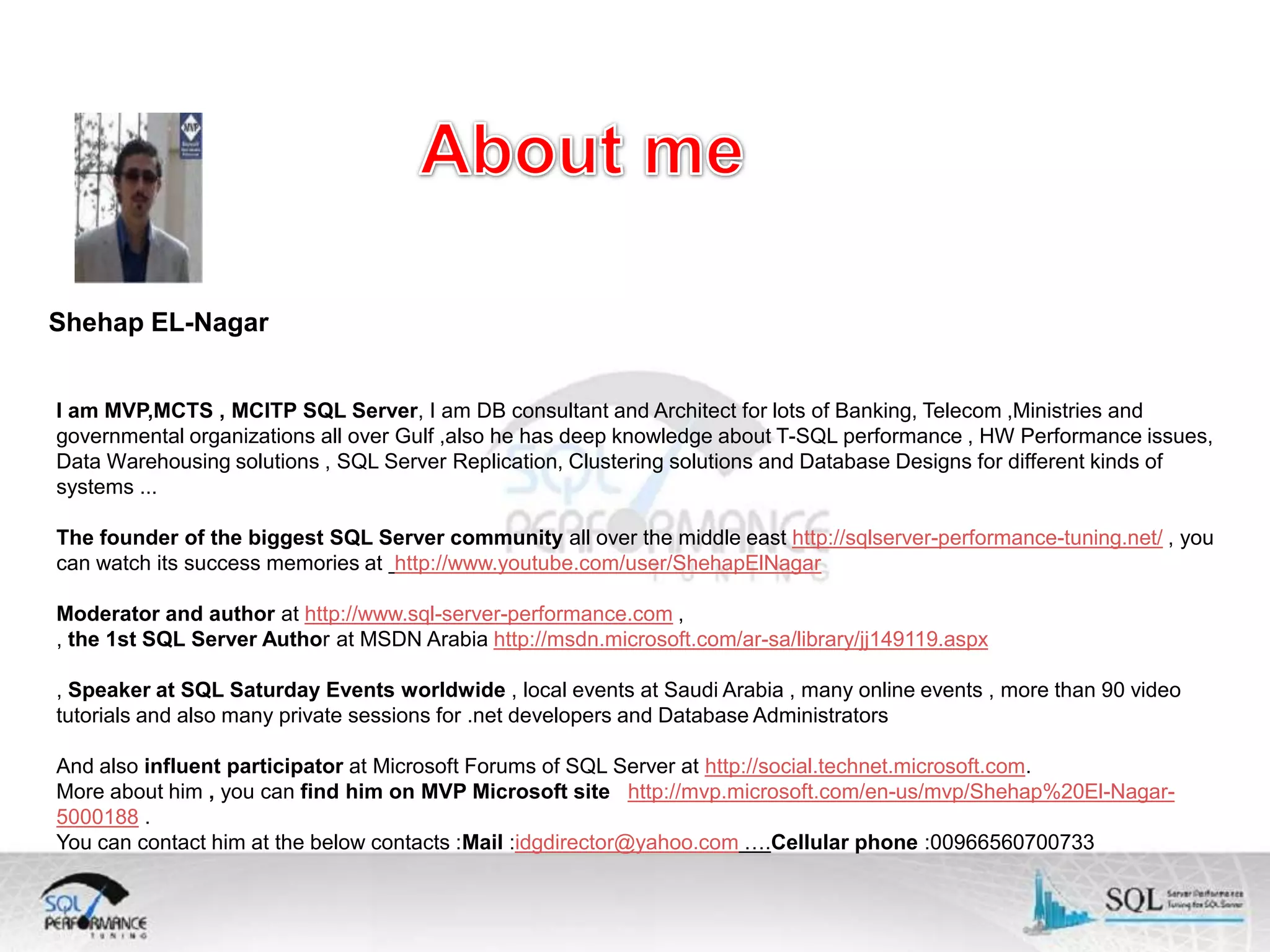 Shehap EL-Nagar I am MVP,MCTS , MCITP SQL Server, I am DB consultant and Architect for lots of Banking, Telecom ,Ministries and governmental organizations all over Gulf ,also he has deep knowledge about T-SQL performance , HW Performance issues, Data Warehousing solutions , SQL Server Replication, Clustering solutions and Database Designs for different kinds of systems ... The founder of the biggest SQL Server community all over the middle east http://sqlserver-performance-tuning.net/ , you can watch its success memories at http://www.youtube.com/user/ShehapElNagar Moderator and author at http://www.sql-server-performance.com , , the 1st SQL Server Author at MSDN Arabia http://msdn.microsoft.com/ar-sa/library/jj149119.aspx , Speaker at SQL Saturday Events worldwide , local events at Saudi Arabia , many online events , more than 90 video tutorials and also many private sessions for .net developers and Database Administrators And also influent participator at Microsoft Forums of SQL Server at http://social.technet.microsoft.com. More about him , you can find him on MVP Microsoft site http://mvp.microsoft.com/en-us/mvp/Shehap%20El-Nagar5000188 . You can contact him at the below contacts :Mail :idgdirector@yahoo.com ….Cellular phone :00966560700733 