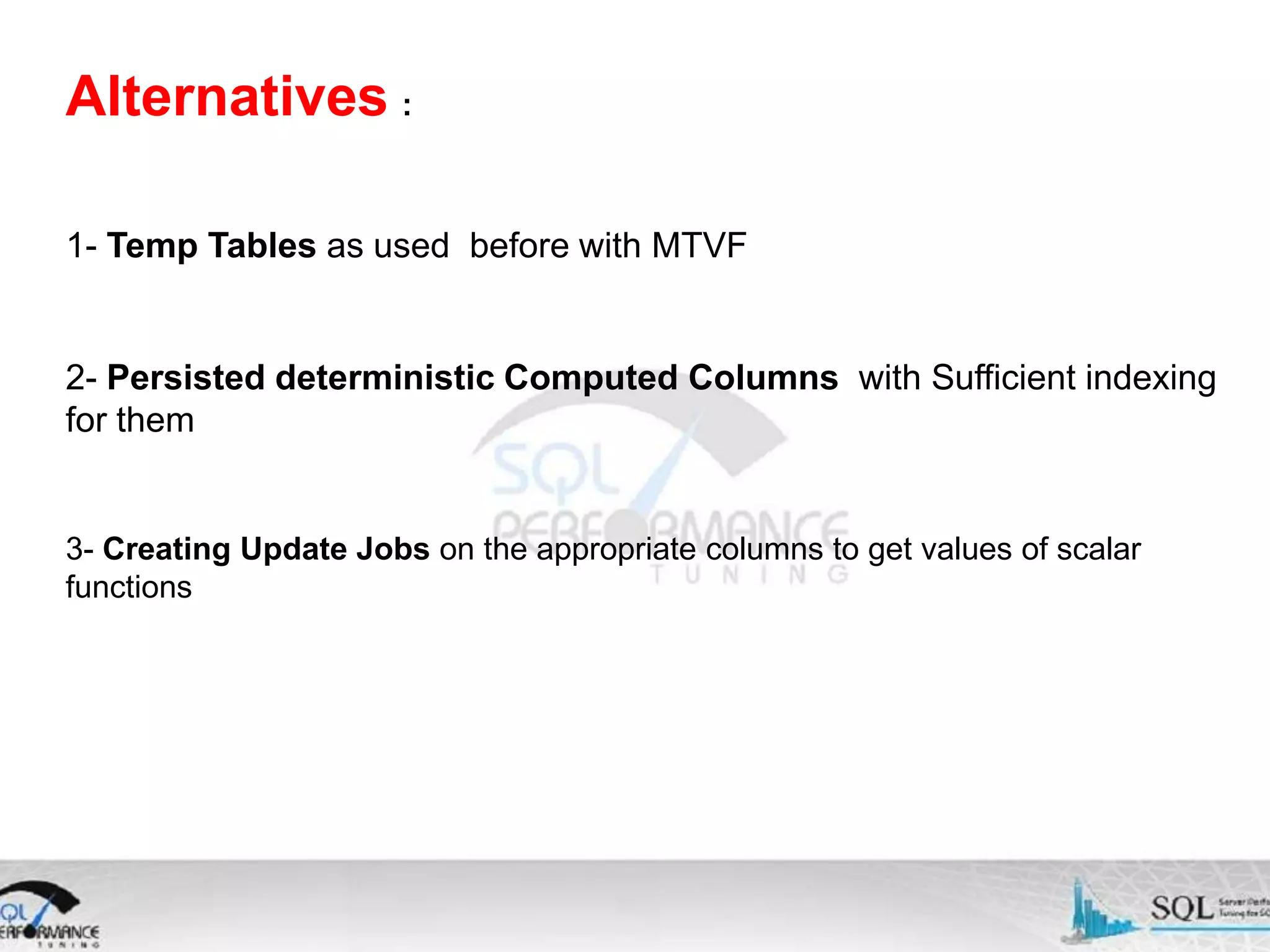 Alternatives : 1- Temp Tables as used before with MTVF 2- Persisted deterministic Computed Columns with Sufficient indexing for them 3- Creating Update Jobs on the appropriate columns to get values of scalar functions 