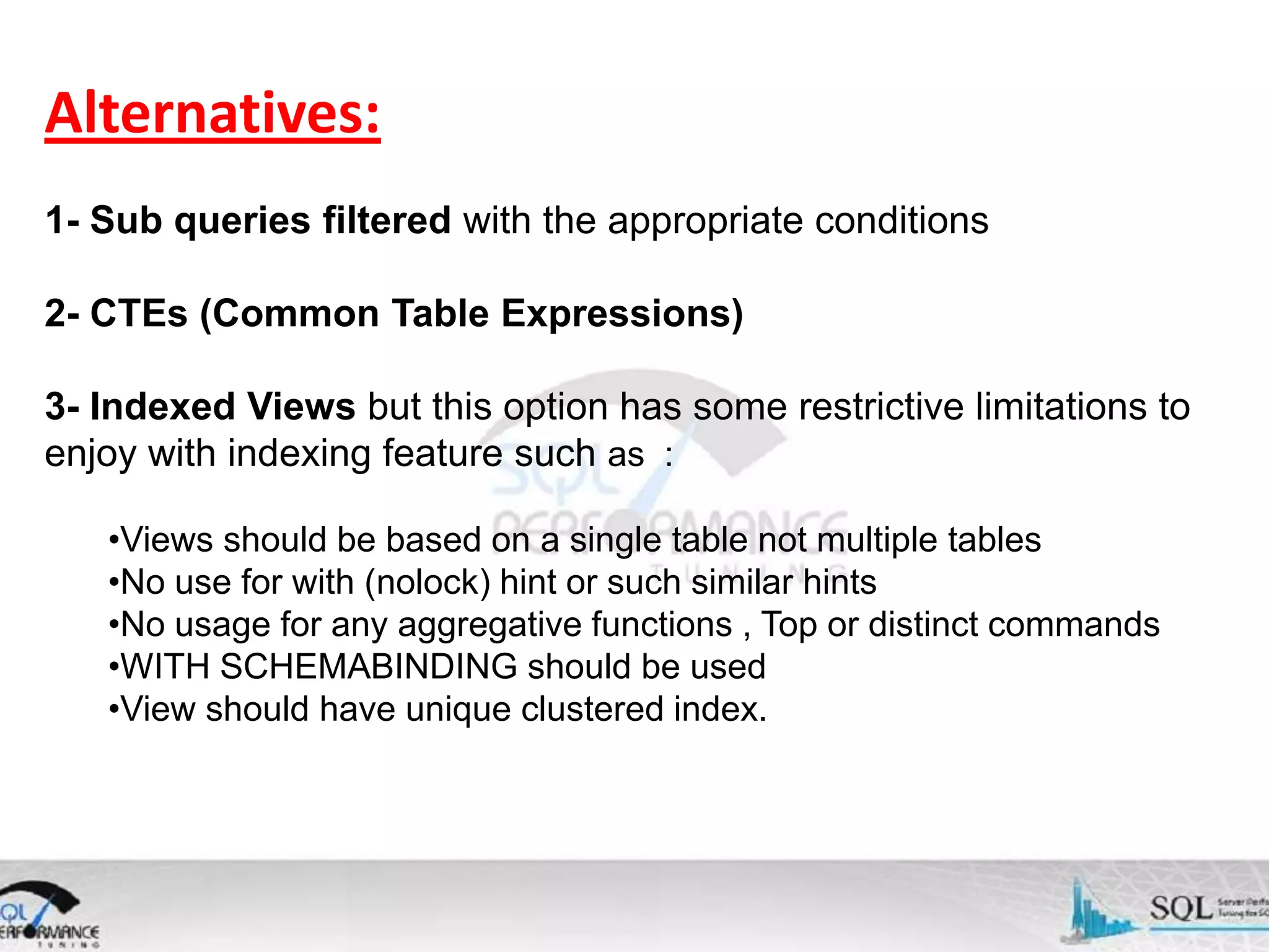 Alternatives: 1- Sub queries filtered with the appropriate conditions 2- CTEs (Common Table Expressions) 3- Indexed Views but this option has some restrictive limitations to enjoy with indexing feature such as : •Views should be based on a single table not multiple tables •No use for with (nolock) hint or such similar hints •No usage for any aggregative functions , Top or distinct commands •WITH SCHEMABINDING should be used •View should have unique clustered index. 