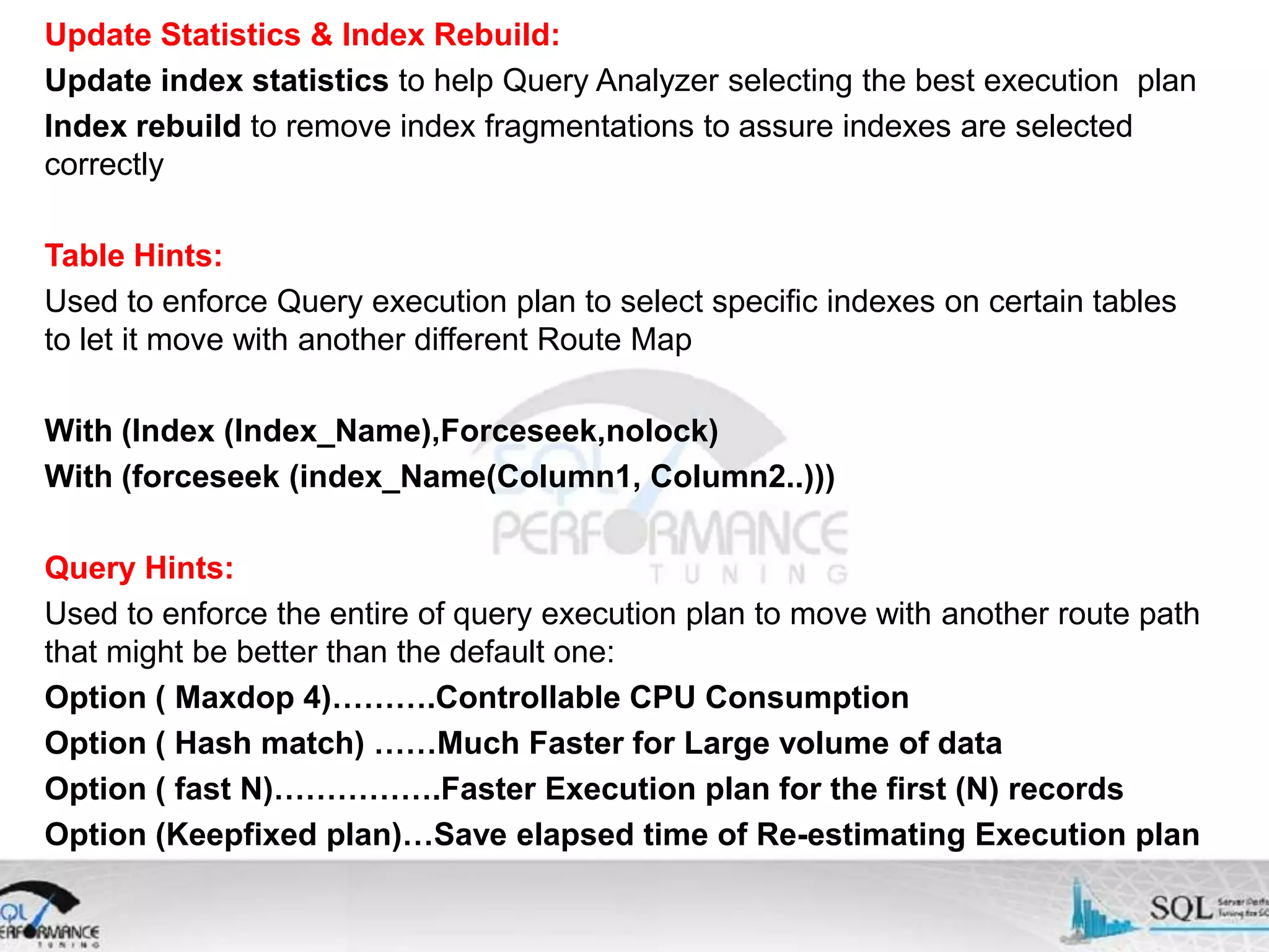 Update Statistics & Index Rebuild: Update index statistics to help Query Analyzer selecting the best execution plan Index rebuild to remove index fragmentations to assure indexes are selected correctly Table Hints: Used to enforce Query execution plan to select specific indexes on certain tables to let it move with another different Route Map With (Index (Index_Name),Forceseek,nolock) With (forceseek (index_Name(Column1, Column2..))) Query Hints: Used to enforce the entire of query execution plan to move with another route path that might be better than the default one: Option ( Maxdop 4)……….Controllable CPU Consumption Option ( Hash match) ……Much Faster for Large volume of data Option ( fast N)…………….Faster Execution plan for the first (N) records Option (Keepfixed plan)…Save elapsed time of Re-estimating Execution plan 
