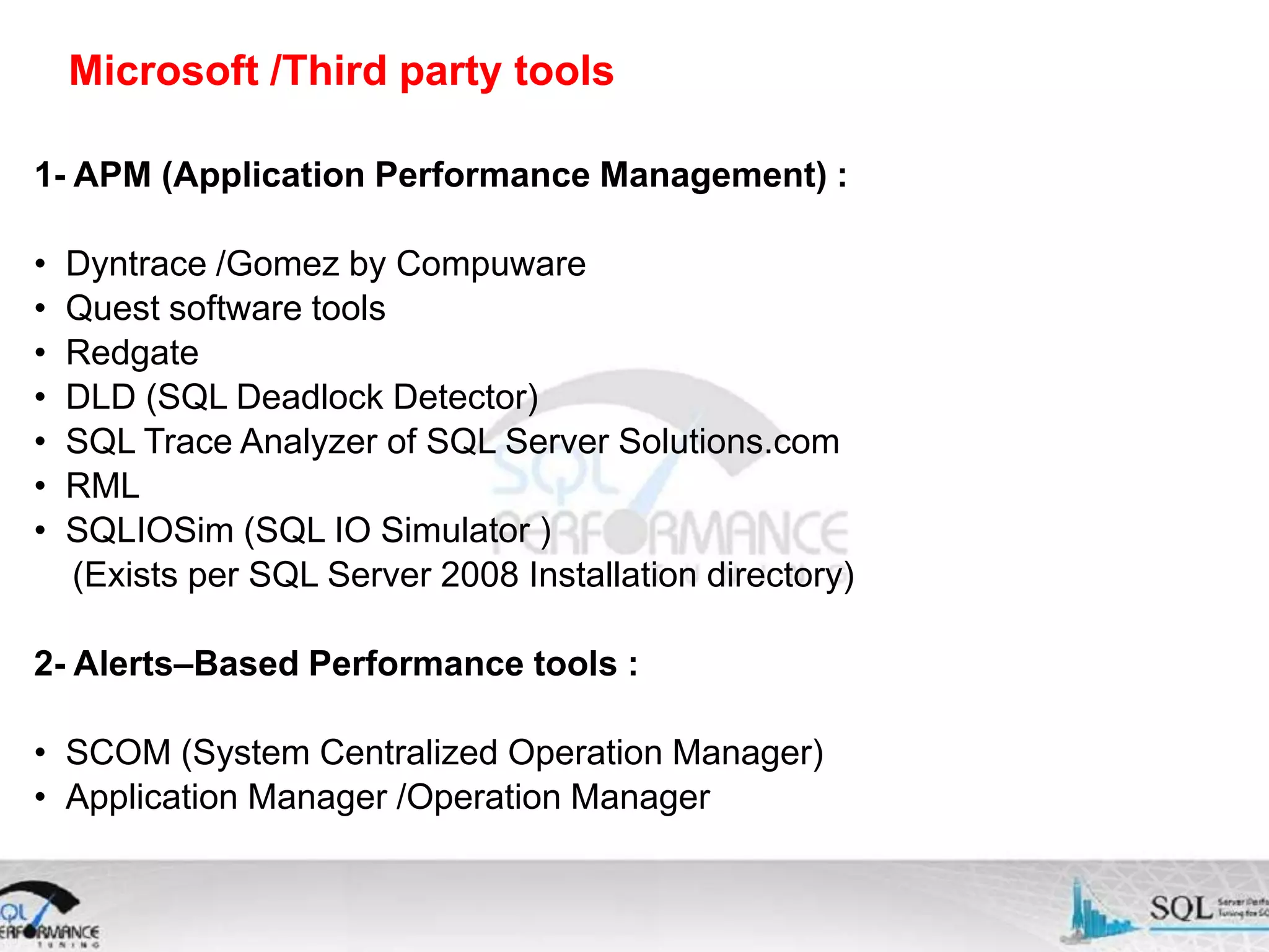 Microsoft /Third party tools 1- APM (Application Performance Management) : • • • • • • • Dyntrace /Gomez by Compuware Quest software tools Redgate DLD (SQL Deadlock Detector) SQL Trace Analyzer of SQL Server Solutions.com RML SQLIOSim (SQL IO Simulator ) (Exists per SQL Server 2008 Installation directory) 2- Alerts–Based Performance tools : • SCOM (System Centralized Operation Manager) • Application Manager /Operation Manager 